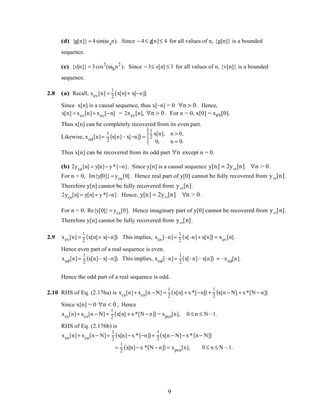 (d) {g[n]} = 4sin(ωan). Since − 4≤ g[n]≤ 4 for all values of n, {g[n]} is a bounded
sequence.
(e) {v[n]} = 3cos2
(ωbn2
). Since − 3≤ v[n] ≤ 3 for all values of n, {v[n]} is a bounded
sequence.
2.8 (a) Recall, xev[n] =
1
2
x[n]+ x[−n]( ).
Since x[n] is a causal sequence, thus x[–n] = 0 ∀n > 0 . Hence,
x[n] = xev[n]+ xev[−n] = 2xev[n], ∀n > 0 . For n = 0, x[0] = xev[0].
Thus x[n] can be completely recovered from its even part.
Likewise, xod[n]=
1
2
x[n]– x[−n]( ) =
1
2
x[n], n > 0,
0, n = 0.




Thus x[n] can be recovered from its odd part ∀n except n = 0.
(b) 2yca[n] = y[n]− y*[−n]. Since y[n] is a causal sequence y[n] = 2yca[n] ∀n > 0.
For n = 0, Im{y[0]} = yca[0]. Hence real part of y[0] cannot be fully recovered from yca[n].
Therefore y[n] cannot be fully recovered from yca[n].
2ycs[n] = y[n]+ y*[−n]. Hence, y[n] = 2ycs[n] ∀n > 0 .
For n = 0, Re{y[0]} = ycs[0]. Hence imaginary part of y[0] cannot be recovered from ycs[n].
Therefore y[n] cannot be fully recovered from ycs[n].
2.9 xev[n] =
1
2
x[n]+ x[−n]( ). This implies, xev[–n]=
1
2
x[–n]+ x[n]( ) = xev[n].
Hence even part of a real sequence is even.
xod[n]=
1
2
x[n]– x[–n]( ). This implies, xod[–n]=
1
2
x[–n]– x[n]( ) = –xod[n].
Hence the odd part of a real sequence is odd.
2.10 RHS of Eq. (2.176a) is xcs[n]+ xcs[n − N] =
1
2
x[n] + x*[−n]( ) +
1
2
x[n − N] + x*[N − n]( ).
Since x[n] = 0 ∀n < 0 , Hence
xcs[n]+ xcs[n − N] =
1
2
x[n] + x*[N − n]( ) = xpcs[n], 0 ≤ n ≤ N –1.
RHS of Eq. (2.176b) is
xca[n]+ xca[n− N]=
1
2
x[n]− x*[−n]( )+
1
2
x[n − N]− x*[n− N]( )
=
1
2
x[n]− x *[N − n]( ) = xpca[n], 0 ≤ n ≤ N –1.
9
 