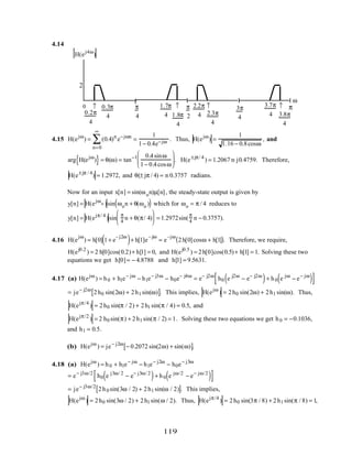 4.14
H(ej4ω
)
0 ↑ ↑ ↑ ↑
ω
π
0.2π
4
0.3π
4
2
π
4
π
2
3π
4
1.7π
4 1.8π
4
2.2π
4 2.3π
4
3.8π
4
3.7π
4
4.15 H(ejω
) = (0.4)n
n=0
∞
∑ e−jωn
=
1
1− 0.4e−jω . Thus, H(ejω
) =
1
1.16 − 0.8cosω
, and
arg H(ejω
){ }= θ(ω) = tan−1 0.4sinω
1− 0.4cosω





. H(e±jπ/ 4
) = 1.2067 m j0.4759. Therefore,
H(e±jπ / 4
) = 1.2972, and θ(± jπ / 4) = m 0.3757 radians.
Now for an input x[n] = sin(ωon)µ[n], the steady-state output is given by
y[n] = H(ejωo )sin ωon + θ(ωo )( ) which for ωo = π / 4 reduces to
y[n] = H(ejπ/ 4
)sin
π
4
n + θ(π/ 4)





 = 1.2972sin(
π
4
n − 0.3757).
4.16 H(e
jω
) = h[0] 1+ e
– j2ω
( )+ h[1]e
– jω
= e
–jω
2h[0]cosω + h[1]( ). Therefore, we require,
H(ej0.2
) = 2 h[0]cos(0.2)+ h[1] = 0, and H(ej0.5
) = 2h[0]cos(0.5)+ h[1] = 1. Solving these two
equations we get h[0]= − 4.8788 and h[1] = 9.5631.
4.17 (a) H(ejω
) = h0 + h1e− jω
− h1e− j3ω
− h0e− j4ω
= e− j2ω
h0 e j2ω
− e− j2ω
( )+ h0 e jω
− e− jω
( )[ ]
= je− j2ω
2h0 sin(2ω) + 2h1 sin(ω)[ ]. This implies, H(ejω
) = 2h0 sin(2ω) + 2h1 sin(ω). Thus,
H(ejπ/4
) = 2h0 sin(π / 2) + 2h1 sin(π / 4) = 0.5, and
H(ejπ/2
) = 2 h0 sin(π) + 2h1 sin(π / 2) = 1. Solving these two equations we get h0 = −0.1036,
and h1 = 0.5.
(b) H(ejω
) = je− j2ω
− 0.2072 sin(2ω) + sin(ω)[ ].
4.18 (a) H(ejω
) = h0 + h1e− jω
− h1e− j2ω
− h0e− j3ω
= e− j3ω/2
h0 e j3ω/ 2
− e− j3ω/ 2
( )+ h0 e jω/2
− e− jω/2
( )[ ]
= je− j3ω/2
2h0 sin(3ω / 2) + 2h1 sin(ω / 2)[ ]. This implies,
H(ejω
) = 2h0 sin(3ω / 2) + 2h1 sin(ω / 2). Thus, H(ejπ/4
) = 2h0 sin(3π / 8) + 2h1 sin(π / 8) = 1,
119
 