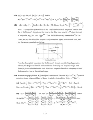 4.23 y[n] = y[n −1] + 0.5 x[n] + x[n −1]{ }. Hence,
Y(e
jω
) = e
– jω
Y(e
jω
) + 0.5 X(e
jω
)+ e
– jω
X(e
jω
){ }, or, Htr (e
jω
) =
Y(e
jω
)
X(e
jω
)
= 0.5
1+ e
– jω
1– e
– jω







 .
4.24 y[n] = y[n − 2] +
1
3
x[n] + 4x[n −1] + x[n − 2]{ }. Hence, Hsim(e
jω
) =
1
3
1+ 4e
−jω
+ e
−2 jω
1− e
−2jω







 .
Note: To compare the performances of the Trapezoidal numerical integration formula with
that of the Simpson's formula, we first observe that if the input is xa(t) = ejwt, then the result
of integration is ya(t) = ya(t) =
1
jω
e
jωt
. Thus, the ideal frequency response H(ejw)is 1/jw.
Hence, we take the ratio of the frequency responses of the approximation to the ideal, and
plot the two curves as indicated below.
From the above plot it is eveident that the Simpson's formula amplifies high frequencies,
whereas, the Trapzoidal formula attenuates them. In the very low frequency range, both
formulae yield results close to the ideal. However, Simpson's formula is reasonably accurate
for frequencies close to the midband range.
4.25 A mirror-image polynomial A(z) of degree N satisfies the condition A(z) = z−N
A(z−1,
) and an
antimirror-image polynomial B(z) of degree N satisfies the condition B(z) = −z−N
B(z−1,
).
(a) Bmi(z) =
1
2
B(z) + z−N
B(z−1
){ }. Thus, z−N
Bmi (z−1
) =
1
2
z−N
B(z−1
) + B(z){ }= Bmi (z).
Likewise, B1i (z) =
1
2
B(z) − z−N
B(z−1
){ }. Thus, z−N
Bai(z−1
) =
1
2
z−N
B(z−1
) − B(z){ }= −Bai (z).
(b) H(z) =
Nmi (z) + Nai (z)
Dmi (z) + Dai(z)
. Thus, H(z−1
) =
Nmi (z−1
) + Nai(z−1
)
Dmi (z−1
) + Dai (z−1
)
=
Nmi (z) − Nai (z)
Dmi (z) − Dai (z)
. Hence,
H(z) + H(z−1
) =
Nmi (z) + Nai (z)
Dmi (z) + Dai (z)
+
Nmi (z) − Nai (z)
Dmi (z) − Dai (z)
= 2⋅
Dmi (z)Nmi(z) − Dai (z)Nai (z)
Dmi
2
(z) − Dai
2
(z)
, and
H(z) − H(z−1
) =
Nmi (z) + Nai (z)
Dmi (z) + Dai (z)
−
Nmi (z) − Nai (z)
Dmi (z) − Dai (z)
= 2⋅
Dmi (z)Nai (z) − Dai (z)Nmi (z)
Dmi
2
(z) − Dai
2
(z)
.
121
 