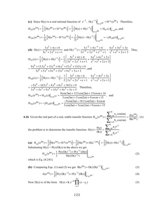 (c) Since H(z) is a real rational function of z−1
, H(z−1
)
z=ejω = H * (ejω
). Therefore,
Hre(ejω
) =
1
2
H(ejω
) + H *(ejω
){ }=
1
2
H(z) + H(z−1
){ }z=ejω
= Hev (z)z=ejω ,and
Hrim (ejω
) =
1
2j
H(ejω
) − H *(ejω
){ }=
1
2j
H(z) − H(z−1
){ }
z=ejω
= −jHod(z) z=ejω .
(d) H(z) =
3z2
+ 4z + 6
3z3
+ 2z2
+ z +1
and H(z−1
) =
3z−2
+ 4z−1
+ 6
3z−3
+ 2z−2
+ z−1
+1
=
6z3
+ 4z2
+ 3z
z3
+ z2
+ 2z + 3
. Thus,
Hev(z) =
1
2
H(z) + H(z−1
){ }=
1
2
3z2
+ 4z + 6
3z3
+ 2z2
+ z + 1
+
6z3
+ 4z2
+ 3z
z3
+ z2
+ 2z + 3








=
9z6
+ 13.5z5
+ 15z4
+16 z3
+15 z2
+ 13.5z + 9
3z6
+ 5z5
+ 9z4
+ 15z3
+ 9z2
+ 5z + 3
, and
Hod(z) =
1
2
H(z) − H(z−1
){ }=
1
2
3z2
+ 4z + 6
3z3
+ 2z2
+z + 1
−
6z3
+ 4z2
+ 3z
z3
+ z2
+ 2z + 3








=
− 9z6
− 10.5z5
− 8z4
+ 8z2
+ 10.5z + 9
3z6
+ 5z5
+ 9z4
+ 15z3
+ 9z2
+ 5z + 3
. Therefore,
Hre(ejω
) = Hev(z) z=ejω =
9cos(3ω) + 13.5cos(2ω) + 15cosω + 16
3cos(3ω) + 5cos(2ω) + 9cosω + 15
, and
Him (ejω
) = −jHod(z) z=ejω =
−9cos(3ω) −10.5cos(2ω) − 8cosω
3cos(3ω) + 5cos(2ω) + 9cosω + 15
.
4.26 Given the real part of a real, stable transfer function Hre(ejω
) =
ai
cos(iω)
i =0
N
∑
bi cos(iω)
i=0
N
∑
=
A(ejω
)
B(e jω )
, (1)
the problem is to determine the transfer function: H(z) =
P(z)
D(z)
=
pi
z−i
i =0
N
∑
di z−i
i =0
N
∑
.
(a) Hre(ejω
) =
1
2
H(ejω
) + H*(ejω
)[ ]=
1
2
H(e jω
)+ H(e− jω
)[ ] =
1
2
H(z)+ H(z−1
)[ ]z=ejω
.
Substituting H(z) = P(z)/D(z) in the above we get
Hre(ejω
) =
1
2
P(z)D(z−1
) + P(z−1
)D(z)
D(z)D(z−1) z=ejω
(2)
which is Eq. (4.241).
(b) Comparing Eqs. (1) and (2) we get B(ejω
) = D(z)D(z−1
)
z=ejω , (3)
A(ejω
) =
1
2
P(z)D(z−1
) + P(z−1
)D(z)[ ]z=e jω
. (4)
Now D(z) is of the form D(z) = K z−N
(z − zi
i=1
N
∏ ) (5)
122
 