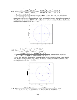 4.29 H(z) =
5 − 5z−1
+ 0.4z−2
+ 0.32 z−3
1+ 0.5z−1
− 0.34z−2
− 0.08z−3 = 5⋅
(1− 0.8z−1
)(1− 0.4z−1
)(1+ 0.2z−1
)
(1+ 0.8z−1
)(1− 0.5z−1
)(1+ 0.2z−1
)
= 5⋅
(1 − 0.8z−1
)(1− 0.4z−1
)
(1+ 0.8z−1
)(1 − 0.5z−1
)
,obtained using the M-file roots. The pole-zero plot obtained
using the M-file zplane is shown below. It can be seen from this plot and the factored form of
H(z), the transfer function is BIBO stable as all poles are inside the unit circle. Note also from the
plot the pole-zero cancellation at z = – 0.2.
-1 -0.5 0 0.5 1
-1
-0.5
0
0.5
1
Real part
4.30 H(z) =
5 −10.5z−1
+ 11.7z−2
+ 0.3z−3
− 4.4z−3
1+ 0.9z−1
− 0.76z−2
− 0.016z−3
− 0.096z−3
= 5⋅
(1+ 0.5z−1
)(1 − 0.8z−1
)(1− 1.8z−1
+ 2.2z−2
)
(1 +1.4486z−1
)(1− 0.6515z−1
)(1 + 0.1029z−1
+ 0.1017z−2
)
, obtained using the M-file
roots. The pole-zero plot obtained using the M-file zplane is shown below. It can be seen
from this plot and the factored form of H(z), the transfer function is unstable as there is a ploe
outside the unit circle at z = – 1.4486.
-1.5 -1 -0.5 0 0.5 1
-1
-0.5
0
0.5
1
Real part
4.31 H(z) =
−0.1z−1
+ 2.19 z−2
(1− 0.8z−1 + 0.4z−2 )(1+ 0.3z−1)
=
A + Bz−1
1− 0.8z−1 + 0.4z−2 +
C
1+ 0.3z−1 , where
124
 