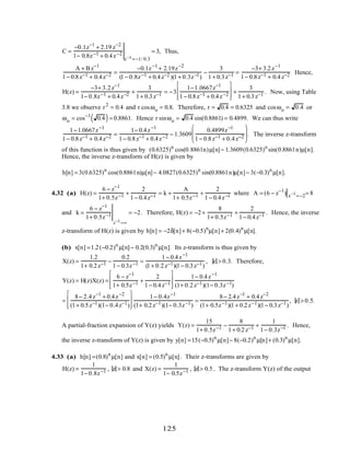 C =
−0.1z−1
+ 2.19 z−2
1− 0.8z−1 + 0.4z−2
z−1=−1/ 0.3
= 3, Thus,
A + B z−1
1− 0.8z−1 + 0.4z−2 =
−0.1z−1
+ 2.19z−2
(1− 0.8z−1 + 0.4z−2 )(1+ 0.3z−1)
−
3
1+ 0.3z−1 =
−3+ 3.2z−1
1− 0.8z−1 + 0.4z−2 Hence,
H(z) =
−3+ 3.2z−1
1− 0.8z−1 + 0.4z−2 +
3
1+ 0.3z−1 = −3
1−1.0667z−1
1− 0.8z−1 + 0.4z−2








+
3
1+ 0.3z−1 . Now, using Table
3.8 we observe r2
= 0.4 and r cosωo = 0.8. Therefore, r = 0.4 = 0.6325 and cosωo = 0.4 or
ωo = cos−1
0.4( )= 0.8861. Hence r sinωo = 0.4 sin(0.8861) = 0.4899. We can thus write
1−1.0667z−1
1− 0.8z−1 + 0.4z−2 =
1− 0.4z−1
1− 0.8z−1 + 0.4z−2 − 1.3609
0.4899z−1
1− 0.8z−1 + 0.4z−2





 . The inverse z-transform
of this function is thus given by (0.6325)n
cos(0.8861n)µ[n]− 1.3609(0.6325)n
sin(0.8861n)µ[n].
Hence, the inverse z-transform of H(z) is given by
h[n] = 3(0.6325)n
cos(0.8861n)µ[n]− 4.0827(0.6325)n
sin(0.8861n)µ[n]− 3(−0.3)n
µ[n].
4.32 (a) H(z) =
6 − z−1
1+ 0.5z−1 +
2
1− 0.4z−1 = k +
A
1+ 0.5z−1 +
2
1− 0.4z−1 where A = (6 − z−1
) z−1
=−2= 8
and k =
6 − z−1
1+ 0.5z−1
z−1=∞
= −2. Therefore, H(z) = −2+
8
1+ 0.5z−1 +
2
1− 0.4z−1 . Hence, the inverse
z-transform of H(z) is given by h[n] = −2δ[n]+ 8(−0.5)n
µ[n]+ 2(0.4)n
µ[n].
(b) x[n] =1.2(−0.2)n
µ[n]− 0.2(0.3)n
µ[n]. Its z-transform is thus given by
X(z) =
1.2
1+ 0.2z−1 −
0.2
1− 0.3z−1 =
1− 0.4z−1
(1+ 0.2z−1)(1− 0.3z−1)
, z > 0.3. Therefore,
Y(z) = H(z)X(z) =
6 − z−1
1+ 0.5z−1 +
2
1− 0.4z−1








1− 0.4z−1
(1+ 0.2z−1)(1− 0.3z−1)
=
8− 2.4z−1
+ 0.4z−2
(1+ 0.5z−1)(1− 0.4z−1)








1− 0.4z−1
(1+ 0.2z−1)(1− 0.3z−1)
=
8− 2.4z−1
+ 0.4z−2
(1+ 0.5z−1)(1+ 0.2z−1)(1− 0.3z−1)
, z > 0.5.
A partial-fraction expansion of Y(z) yields Y(z) =
15
1+ 0.5z−1 −
8
1+ 0.2z−1 +
1
1− 0.3z−1 . Hence,
the inverse z-transform of Y(z) is given by y[n] =15(−0.5)n
µ[n]− 8(−0.2)n
µ[n]+ (0.3)n
µ[n].
4.33 (a) h[n] =(0.8)n
µ[n] and x[n] = (0.5)n
µ[n]. Their z-transforms are given by
H(z) =
1
1− 0.8z−1 , z > 0.8 and X(z) =
1
1− 0.5z−1 , z > 0.5. The z-transform Y(z) of the output
125
 