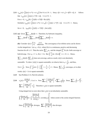 2.11 xpcs[n]=
1
2
x[n]+ x*[< −n >N ]( ) for 0 ≤ n ≤ N –1, Since, x[< −n >N ] = x[N − n], it follows
that xpcs[n]=
1
2
x[n]+ x*[N − n]( ), 1≤ n ≤ N –1.
For n = 0, xpcs[0] =
1
2
x[0]+ x*[0]( ) = Re{x[0]}.
Similarly xpca[n] =
1
2
x[n]− x*[< −n >N ]( ) =
1
2
x[n]− x *[N − n]( ), 1≤ n ≤ N –1. Hence,
for n = 0, xpca[0] =
1
2
x[0]− x *[0]( ) = jIm{x[0]}.
2.12 (a) Given x[n]
n=−∞
∞
∑ < ∞. Therefore, by Schwartz inequality,
x[n]
2
n=−∞
∞
∑ ≤ x[n]
n=−∞
∞
∑





 x[n]
n=−∞
∞
∑





 < ∞.
(b) Consider x[n] =
1/ n, n ≥1,
0, otherwise.{ The convergence of an infinite series can be shown
via the integral test. Let an = f(x), where f(x) is a continuous, positive and decreasing
function for all x ≥ 1. Then the series ann =1
∞
∑ and the integral f(x)dx
1
∞
∫ both converge or
both diverge. For an = 1/ n, f(x) = 1/n. But
1
x
dx
1
∞
∫ = lnx( )1
∞
= ∞ − 0 = ∞. Hence,
x[n]n =−∞
∞
∑ = 1
nn=1
∞
∑ does not converge, and as a result, x[n] is not absolutely
summable. To show {x[n]} is square-summable, we observe here an =
1
n2 , and thus,
f(x) =
1
x2 . Now,
1
x2 dx
1
∞
∫ = −
1
x






1
∞
= −
1
∞
+
1
1
= 1. Hence,
1
n2n =1
∞
∑ converges, or in other
words, x[n] = 1/n is square-summable.
2.13 See Problem 2.12, Part (b) solution.
2.14 x2[n] =
cosωcn
πn
, 1≤ n ≤ ∞. Now,
cosωcn
πn






2
n=1
∞
∑ ≤
1
π2n2n=1
∞
∑ . Since,
1
n2n=1
∞
∑ =
π2
6
,
cosωcn
πn






2
n=1
∞
∑ ≤
1
6
. Therefore x2[n] is square-summable.
Using integral test we now show that x2[n] is not absolutely summable.
cosωcx
πx1
∞
∫ dx =
1
π
⋅
cosωcx
x
cosωcx
x⋅cosint(ωcx)
1
∞
where cosint is the cosine integral function.
Since
cosωcx
πx1
∞
∫ dx diverges,
cosωcn
πnn=1
∞
∑ also diverges.
10
 