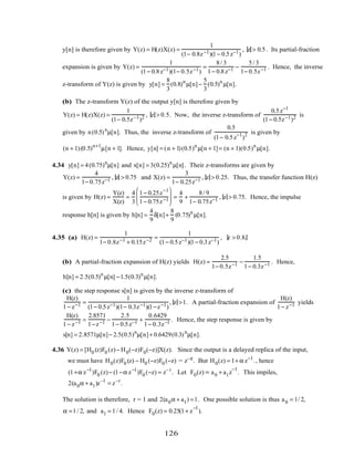 y[n] is therefore given by Y(z) = H(z)X(z) =
1
(1− 0.8z−1)(1− 0.5z−1)
, z > 0.5. Its partial-fraction
expansion is given by Y(z) =
1
(1− 0.8z−1)(1− 0.5z−1)
=
8/ 3
1− 0.8z−1 −
5/ 3
1− 0.5z−1 . Hence, the inverse
z-transform of Y(z) is given by y[n] =
8
3
(0.8)n
µ[n]−
5
3
(0.5)n
µ[n].
(b) The z-transform Y(z) of the output y[n] is therefore given by
Y(z) = H(z)X(z) =
1
(1− 0.5z−1)2 , z > 0.5. Now, the inverse z-transform of
0.5z−1
(1− 0.5z−1)2 is
given by n(0.5)n
µ[n]. Thus, the inverse z-transform of
0.5
(1− 0.5z−1
)2 is given by
(n + 1)(0.5)n+1
µ[n + 1]. Hence, y[n] = (n + 1)(0.5)n
µ[n + 1]= (n + 1)(0.5)n
µ[n].
4.34 y[n] = 4(0.75)n
µ[n] and x[n] = 3(0.25)n
µ[n]. Their z-transforms are given by
Y(z) =
4
1− 0.75z−1 , z > 0.75 and X(z) =
3
1− 0.25z−1 , z > 0.25. Thus, the transfer function H(z)
is given by H(z) =
Y(z)
X(z)
=
4
3
1− 0.25z−1
1− 0.75z−1





 =
4
9
+
8/ 9
1− 0.75z−1 , z > 0.75. Hence, the impulse
response h[n] is given by h[n] =
4
9
δ[n]+
8
9
(0.75)n
µ[n].
4.35 (a) H(z) =
1
1− 0.8z−1 + 0.15z−2 =
1
(1− 0.5z−1)(1− 0.3z−1)
, z > 0.8.
(b) A partial-fraction expansion of H(z) yields H(z) =
2.5
1− 0.5z−1 −
1.5
1− 0.3z−1 . Hence,
h[n] = 2.5(0.5)n
µ[n] −1.5(0.3)n
µ[n].
(c) the step response s[n] is given by the inverse z-transform of
H(z)
1− z−1 =
1
(1− 0.5z−1)(1− 0.3z−1)(1−z−1)
, z >1. A partial-fraction expansion of
H(z)
1− z−1 yields
H(z)
1− z−1 =
2.8571
1−z−1 −
2.5
1− 0.5z−1 +
0.6429
1− 0.3z−1 . Hence, the step response is given by
s[n] = 2.8571µ[n]− 2.5(0.5)n
µ[n]+ 0.6429(0.3)n
µ[n].
4.36 Y(z) = [H0 (z)F0 (z)− H0(−z)F0(−z)]X(z). Since the output is a delayed replica of the input,
we must have H0(z)F0 (z) − H0 (−z)F0 (−z) = z–r. But H0(z) = 1+ α z−1
., hence
(1+α z−1
)F0 (z)− (1−α z−1
)F0 (−z) = z– r
. Let F0(z) = a0 + a1z
−1
. This impiles,
2(a0α + a1)z–1
= z–r
.
The solution is therefore, r = 1 and 2(a0α + a1) =1. One possible solution is thus a0 = 1/ 2,
α =1/ 2, and a1 = 1/ 4. Hence F0(z) = 0.25(1+ z
−1
).
126
 