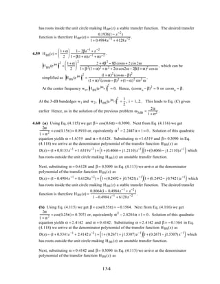 has roots inside the unit circle making HBP(z) a stable transfer function. The desired transfer
function is therefore HBP(z) =
0.1936(1− z−2
)
1+ 0.4984z−1
+ 6128z−2 .
4.59 HBS(z) =
1+ α
2






1− 2βz−1
+ z−2
1− β(1+ α)z−1 + αz−2 .
HBS(e jω
)
2
=
1+ α
2






2
2 + 4β2
− 8β cosω + 2cos2ω
1+ β2(1+ α)2 + α2 + 2α cos2ω − 2β(1+ α)2 cosω
, which can be
simplified as HBS(e jω
)
2
=
(1+ α)2
(cosω − β)2
(1+ α)2(cosω − β)2 +(1− α)2 sin2 ω
.
At the center frequency wo, HBS(e jωo )
2
= 0. Hence, (cosωo − β)2
= 0 or cosωo = β.
At the 3-dB bandedges w1 and w2, HBS(e jωi )
2
=
1
2
, i = 1, 2. This leads to Eq. (C) given
earlier Hence, as in the aolution of the previous problem ω3dB =
2α
1+ α2 .
4.60 (a) Using Eq. (4.115) we get β = cos(0.6π) = 0.3090. Next from Eq. (4.116) we get
2α
1 + α2 = cos(0.15π) = 0.8910 or, equivalently α2
− 2.2447α + 1= 0. Solution of this quadratic
equation yields α =1.6319 and α = 0.6128. Substituting α =1.6319 and β = 0.3090 in Eq.
(4.118) we arrive at the denominator polynomial of the transfer function HBS(z) as
D(z) = (1+ 0.8133z−1
+1.6319z−2
) = 1 +(0.4066 + j1.2110)z−1
( ) 1+(0.4066 − j1.2110)z−1
( ) which
has roots outside the unit circle making HBS(z) an unstable transfer function.
Next, substituting α = 0.6128 and β = 0.3090 in Eq. (4.113) we arrive at the denominator
polynomial of the transfer function HBS(z) as
D(z) = (1− 0.4984z−1
+ 0.6128z−2
) = 1+(0.2492 + j0.7421)z−1
( )1+ (0.2492− j0.7421)z−1
( ) which
has roots inside the unit circle making HBS(z) a stable transfer function. The desired transfer
function is therefore HBS(z) =
0.8064(1− 0.4984z−1
+ z−2
)
1 −0.4984 z−1
+ 6128z−2 .
(b) Using Eq. (4.115) we get β = cos(0.55π) = − 0.1564. Next from Eq. (4.116) we get
2α
1 + α2 = cos(0.25π) = 0.7071 or, equivalently α2
− 2.8284α +1= 0. Solution of this quadratic
equation yields α = 2.4142 and α = 0.4142. Substituting α = 2.4142 and β = − 0.1564 in Eq.
(4.118) we arrive at the denominator polynomial of the transfer function HBS(z) as
D(z) = (1+ 0.5341z−1
+ 2.4142 z−2
) = 1+ (0.2671+ j1.5307)z−1
( )1+ (0.2671− j1.5307)z−1
( ) which
has roots outside the unit circle making HBS(z) an unstable transfer function.
Next, substituting α = 0.4142 and β = 0.3090 in Eq. (4.113) we arrive at the denominator
polynomial of the transfer function HBS(z) as
134
 