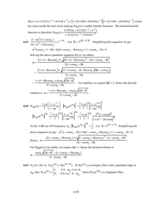 D(z) = (1+ 0.2212z−1
+ 0.4142 z−2
) = 1+ (0.1106+ j0.6344)z−1
( )1+ (0.1106− j0.6344)z−1
( ) which
has roots inside the unit circle making HBS(z) a stable transfer function. The desired transfer
function is therefore HBS(z) =
0.7071(1+ 0.3129z−1
+ z−2
)
1 +0.2212z−1
+ 0.4142z−2 .
4.61
(1− α)
2
(1+ cosωc)
2(1+ α
2
− 2αcosωc)
= 2
−1/ K
. Let B = 2
(K−1)/K
. Simplifying this equation we get
α
2
(cosωc +1− B)− 2α(1+ cosωc − Bcosωc) +1+ cosωc − B = 0
Solving the above quadratic equation for α we obtain
α =
2(1+ (1− B)cosωc)± 4(1+ (1− B)cosωc)
2
− 4(1+ cosωc − B)
2
2(1+ cosωc − B)
=
1+ (1− B)cosωc( )± (2 + 2cosωc − B − Bcosωc) B(1− cosωc)( )
(1+ cosωc − B)
=
1+ (1− B)cosωc ± sin ωc 2B − B
2
(1+ cosωc − B)
. For stability we require α < 1, hence the desired
solution is α =
1+ (1− B)cosωc −sin ωc 2B − B
2
(1+ cosωc − B)
.
4.62 HHP(z) =
1+α
2
1− z
−1
1− αz
−1







 . HHP (e
jω
)
2
=
1+ α
2




2
1− e
−jω
1− αe
−jω
2
HHP (e
jω
)
2K
=
1+ α
2




2K
1− e
−jω
1− αe
−jω
2K
=
1+ α
2




2K
2K
1− cosω( )K
1+ α2 − 2α cosω( )K
At the 3-dB cut off frequency ωc , HHP (e
jωc )
2K
=
1
2
. Let B = 2
(K −1) / K
. Simplifying the
above equation we get α
2
(1− cosωc − B)+ 2α(1− cosωc + Bcosωc) +1− cosωc − B = 0.
Hence, α =
−2(1− cosωc + Bcosωc) ± 2 (1− cosωc + Bcosωc)
2
− (1− cosωc − B)
2
2(1− cosωc − B)
For HHP(z) to be stable, we require α < 1, hence the desired solution is
α =
sinωc 2B − B
2
− (1− cosωc + Bcosωc)
(1− cosωc − B)
.
4.63 H1(z) = H(−z). H1(e
jω
) = H(e
(π−ω)
). If H(e
jω
) is a lowpass filter with a passband edge at
wp, then H1(e
jω
) ≈
1, if π – ωp ≤ ω < π,
0, if 0 ≤ ω < π – ωp ,




hence H1(e
jω
) is a highpass filter.
135
 
