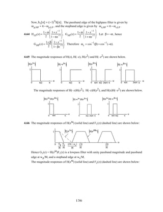 Now, h1[n] = (−1)
n
h[n]. The passband edge of the highpass filter is given by
ωp,HP = π − ωp,LP , and the stopband edge is given by ωs,HP = π − ωs,LP .
4.64 HLP(z) =
1− α
2
1+ z
−1
1− αz
−1







 , GHP(z) =
1− α
2
1− z
−1
1+ αz
−1







 . Let β = −α , hence
GHP(z) =
1+ β
2
1− z
−1
1− βz
−1







 . Therefore ωc = cos
−1
(β) = cos
−1
(−α).
4.65 The magnitude responses of H(z), H(–z), H(z2) and H(–z2) are shown below.
The magnitude responses of H(–z)H(z2), H(–z)H(z2), and H(z)H(–z2) are shown below.
4.66 The magnitude responses of H(zM) (solid line) and F1(z) (dashed line) are shown below:
Hence G1(z) = H(zM)F1(z) is a lowpass filter with unity passband magnitude and passband
edge at wp/M, and a stopband edge at ws/M.
The magnitude responses of H(zM) (solid line) and F2(z) (dashed line) are shown below:
136
 