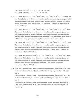 (c) Type 3: {h[n]} = a b c d 0 −d −c −b −a{ },
(d) Type 4: {h[n]} = a b c d −d −c −b −a{ }.
4.78 (a) Type 1: H(z) = −1 − 2z−1
− 4z−2
+ 5z−3
+ 6z−4
+ 5z−5
− 4z−6
− 2z−7
− z−8
. From the zero
plot obtained using the M-file zplane it can be seen that complex-conjugate zero pairs inside
and outside the unit circle appear in mirror-image symmetry, complex conjugate zero-pair on
the unit circle appear singly and the zero at z = 1 is of order 2, verifying the observations of
Section 4.4.4 of text.
(b) Type 2: H(z) = −1 − 2z−1
− 4z−2
+ 5z−3
+ 6z−4
+ 6z−5
+ 5z−6
− 4z−7
− 2z−8
− z−9
. From
the zero plot obtained using the M-file zplane it can be seen that complex-conjugate zero
pair inside and outside the unit circle appear in mirror-image symmetry, complex conjugate
zero-pair on the unit circle appear singly, there is a zero at z =–1, and the zeros on the real axis
exhibit mirror-image symmetry, verifying the observations of Section 4.4.4 of text.
(c) Type 3: H(z) = −1 − 2z−1
− 4z−2
+ 5z−3
+ 6z−4
− 6z−6
− 5z−7
+ 4z−8
+ 2z−9
+ z−10
. From
the zero plot obtained using the M-file zplane it can be seen that complex-conjugate zero
pair inside and outside the unit circle appear in mirror-image symmetry, complex conjugate
zero-pair on the unit circle appear singly, there is a zero at z =–1 and at z = 1, verifying the
observations of Section 4.4.4 of text.
(d) Type 4: H(z) = −1 − 2z−1
− 4z−2
+ 5z−3
+ 6z−4
− 6z−5
− 5z−6
+ 4z−7
+ 2z−8
+z−9
. From
the zero plot obtained using the M-file zplane it can be seen that complex-conjugate zero
pair inside and outside the unit circle appear in mirror-image symmetry, complex conjugate
zero-pair on the unit circle appear singly, and there is a zero at z = 1, verifying the
observations of Section 4.4.4 of text.
4.79 H1(z) is of Type 1 and hence, it has a symmetric impulse response of odd length 2n+1. Let α
be the constant term of H1(z). Then, the coefficient of the highest power of z−1
of H1(z) is
also α .
H2(z) is of Type 2 and hence, it has a symmetric impulse response of even length 2m. Let β
be the constant term of H2(z) . Then, the coefficient of the highest power of z−1
of H2(z) is
also β.
H3(z) is of Type 3 and hence, it has an anti-symmetric impulse response of odd length 2r+1.
Let γ be the constant term of H3(z). Then, the coefficient of the highest power of z−1
of
H3(z) is – γ.
141
 