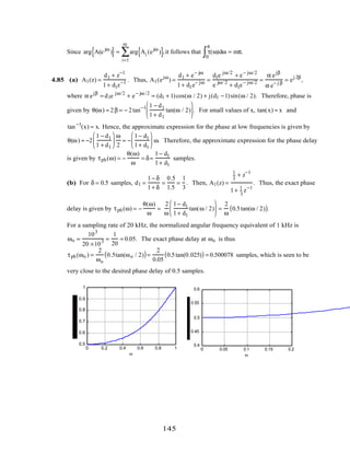 Since arg A(e jω
){ }= arg Ai (ejω
){ }
i=1
m
∑ ,it follows that τ(ω)dω
0
π
∫ = mπ.
4.85 (a) A1(z) =
d1 + z−1
1+ d1z−1 . Thus, A1(ejω
) =
d1 + e− jω
1+ d1e− jω =
d1e jω/2
+ e− jω/2
e jω/ 2
+ d1e− jω/2 =
α ejβ
α e− j β
= ej 2β
,
where α ejβ
= d1e jω/2
+ e− jω /2
= (d1 + 1)cos(ω / 2) + j(d1 −1)sin(ω / 2). Therefore, phase is
given by θ(ω) = 2β = − 2tan−1 1 − d1
1+ d1
tan(ω / 2)





 . For small values of x, tan(x) ≈ x and
tan−1
(x) ≈ x. Hence, the approximate expression for the phase at low frequencies is given by
θ(ω) ≈ −2
1 − d1
1 + d1






ω
2
= −
1− d1
1+ d1





 ω. Therefore, the approximate expression for the phase delay
is given by τph(ω) = −
θ(ω)
ω
= δ≈
1− d1
1+ d1
samples.
(b) For δ = 0.5 samples, d1 =
1− δ
1+ δ
=
0.5
1.5
=
1
3
. Then, A1(z) =
1
3
+ z−1
1+ 1
3
z−1
. Thus, the exact phase
delay is given by τph(ω) = −
θ(ω)
ω
=
2
ω
1− d1
1+ d1
tan(ω / 2)





 =
2
ω
0.5tan(ω / 2)( ).
For a sampling rate of 20 kHz, the normalized angular frequency equivalent of 1 kHz is
ωo =
103
20 ×103 =
1
20
= 0.05. The exact phase delay at ωo is thus
τph(ωo ) =
2
ωo
0.5tan(ωo / 2)( )=
2
0.05
0.5tan(0.025)( ) = 0.500078 samples, which is seen to be
very close to the desired phase delay of 0.5 samples.
0 0.2 0.4 0.6 0.8 1
0.5
0.6
0.7
0.8
0.9
1
ω
0 0.05 0.1 0.15 0.2
0.4
0.45
0.5
0.55
0.6
ω
145
 