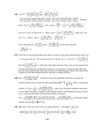 4.86 A2(e jω
) =
d2 + d1e−jω
+ e−j2ω
1 + d1e−jω
+ d2 e−j2ω =
d2 ejω
+ d1 + e−jω
ejω
+ d1 + d2 e−jω
=
(d1 + d2 cosω + cosω) + j(d2 sinω − sinω)
(d1 + d2 cosω + cosω) + j(sinω − d2 sinω)
=
d1 + (d2 +1)cosω( ) + j(d2 − 1)sin ω
d1 + (d2 +1)cosω( ) − j(d2 − 1)sin ω
. Therefore
θ(ω) = 2tan−1 (d2 − 1)sin ω
d1 + (d2 + 1)cosω





 . Now, τp (ω) = −
θ(ω)
ω
= −
2
ω
tan−1 (d2 − 1)sinω
d1 + (d2 +1)cosω





 .
For ω ≅ 0, sinω = ω and cosω = 1. Then τp (ω) = −
2
ω
tan−1 (d2 − 1)ω
d1 + (d2 + 1)





 . Again, for x ≅ 0,
tan−1
x ≅ x. Hence, τp (ω) = −
2
ω
(d2 −1)ω
d1 + (d2 + 1)
= −
2(d2 − 1)
d1 + d2 + 1
= δ.
Now, substituting d1 = 2
2 − δ
1+ δ





 and d2 =
(2 − δ)(1− δ)
(2 + δ)(1+ δ)
we can show easily that
−
2(d2 − 1)
d1 + d2 +1
= δ.
4.87 Since G(z) is non-minimum phase but causal, it will have some zeros outside the unit circle. Let
z = α be one such zero. We can then write G(z) = P(z)(1–αz
−1
) = P(z)(−α* +z
−1
)
1−αz
−1
−α *+z
−1







 ,
Note that
1− αz
−1
−α*
+ z−1





 is a stable first order allpass function. If we carry out this operation for
all zeros of G(z) that are outside the unit circle we can write G(z) = H(z)A(z) where H(z) will
have all zeros inside the unit circle and will thus be a minimum phase function and A(z) will be
a product of first order allpass functions, and hence an allpass function.
4.88 H(z) =
(z +1.4)(z2
+ 2z + 4)
(z + 0.8)(z − 0.6)
. In order to correct for magnitude distortion we require the
transfer function G(z) to satisfy the following property G(e
jω
) =
1
H(e
jω
)
. Hence, one possible
solution is Gd(z) =
1
H(z)
=
(z + 0.8)(z − 0.6)
(z +1.4)(z2 + 2z + 4)
. Since Gd(z) has poles outside the unit circle.
it is not stable. Therefore we require a stable transfer function with magnitude response same as
Gd(z). Using the technique of the previous problem we thus get:
G(z) =
(z + 0.8)(z − 0.6)
(z +1.4)(z2 + 2z + 4)
(z2
+ 2z + 4)
(4z2 + 2z +1)
(z +1.4)
(1.4z + 1)
=
(z + 0.8)(z − 0.6)
(4z2 + 2z +1)(1.4z + 1)
is the desired stable
solution such that G(ejω
) H(ejω
) = 1.
4.89 (a) G(z) = H(z) A(z) where A(z) is an allpass function. Then, g[0] = lim
z→∞
G(z).
g[0] = lim
z→∞
G(z) = lim
z→∞
H(z)A(z) = lim
z→∞
H(z)A(z) = lim
z→∞
H(z) lim
z→∞
A(z)
146
 