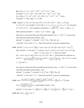 (b) Hb (z) =1 + 3z−1
+ 14z−2
+ 22z−3
− 12z−4
+ 4z−5
. Thus,
Hb (z)Hb (z−1
) = 4z5
+ 42z3
+ 41z + 850 + 41z−1
+ 42z−3
+ 4z−5
and
Hb (−z)Hb(−z−1
) = −4z5
− 42 z3
− 41z + 850 − 41z−1
− 42z−3
− 4z−5
. Hence,
Hb (z)Hb (z−1
) + Hb(−z)Hb (−z−1
) = 1700.
4.100 H(z)H(z−1
) = a2
(1+ bz−1
)(1+ bz) = a2
bz + a2
(1+ b2
) + a2
bz−1
. Thus, c = a2
b and
d = a2
(1+ b2
). Now, H(z)H(z−1
) + H(−z)H(−z−1
) = cz + d + c z−1
− cz + d − c z−1
= 2d. Therefore,
2d = 2a2
(1+ b2
) = 1. This condition is satisfied by a = 1/ 2(1+ b2
) . For b = 1, then a =
1
2
.
Other solutions include b = –1 and a =
1
2
, b = 2 and a =
1
10
.
Since H(z) is a first-order FIR causal FIR transfer function, G(z) = − z−1
H(−z−1
) is also a first-
order FIR causal FIR transfer function. Now,
H(z)H(z−1
) + G(z)G(z−1
) = H(z)H(z−1
) + − z−1
H(− z−1
)[ ]− zH(−z)[ ]
= H(z)H(z−1
) + H(−z)H(−z−1
) = 1. Hence H(z) and G(z) are power-complementary.
4.101 H(z)H(z−1
) = (c z + d + cz−1
) d2z2
+ d1(1+ d2 )z + (1 + d1
2
+ d2
2
) + d1(1+ d2 )z−1
+ d2z−2
[ ].
Thus, H(z)H(z−1
) + H(−z)H(−z−1
) = 2[cd1(1+ d2 )z2
+ 2c d1(1+ d2 ) + dd2z2
+ d(1+ d1
2
+ d2
2
)
+dd2z−2
+ c d1(1+ d2 )z−2
] = 1. Hence, we require
dd2 + c d1(1+ d2 )= 0, and 2cd1(1+ d2) + d(1+ d1
2
+ d2
2
) =1. Solving these two equations we
arrive at c =
d2
d2 (1+ d2 )(2d2 −1− d1
2
− d2
2
)
and d = −
1
2d2 − 1− d1
2
− d2
2 . For d1 = d2 = 1, we get
c = −
1
2
and d = 1.
Since H(z) is a third-order FIR causal FIR transfer function, G(z) = − z−3
H(− z−1
) is also a third-
order FIR causal FIR transfer function. Now,
H(z)H(z−1
) + G(z)G(z−1
) = H(z)H(z−1
) + − z−3
H(− z−1
)[ ] −z3
H(− z)[ ]
= H(z)H(z−1
) + H(−z)H(−z−1
) = 1. Hence H(z) and G(z) are power-complementary.
4.102 H(z) =
0.1 + 0.5z−1
+ 0.45z−2
+ 0.45z−3
+ 0.5z−4
+ 0.1z−5
1+ 0.9z−2
+ 0.2z−4 =
1
2
A(z2
) + z−1
[ ], where
A(z) =
0.2 + 0.9z−1
+ z−2
1+ 0.9z−1
+ 0.2z−2 is a stable allpass function. Thus,
H(z)H(z−1
) + H(−z)H(−z−1
) =
1
4
A(z2
) + z−1
[ ] A(z−2
) + z[ ]+
1
4
A(z2
) − z−1
[ ]A(z−2
) − z[ ]= 1.
4.103 (a) H1(z) =
1
1+ α
(1+ αz
−1
).
150
 