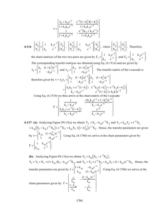 τ =
k1
+ k2
z−1
1+ k1k2z−1
z−2(1− k1
2 )(1− k1
2)
1+ k1k2z−1
1
1+ k1
k2
z−1
−
z−1
(k2 + k1z−1
)
1+ k1
k2
z−1
















.
4.116
X1
'
Y1
'








=
1 k1z
–1
k1 z
–1








Y2
'
X2
'








,
X1
"
Y1
"








=
1 k2z
–1
k2 z
–1








Y2
"
X2
"








, where
Y2
'
X2
'








=
X1
"
Y1
"








. Therefore,
the chain matrices of the two two-pairs are given by Γ1 =
1 k1z–1
k1 z–1








, and Γ2 =
1 k2z–1
k2 z–1








.
The corresponding transfer matrices are obtained using Eq. (4.151a) and are given by
τ1 =
k1 (1− k1
2
)z−1
1 −k1z−1








, and τ2 =
k2 (1− k2
2
)z−1
1 −k2z−1








. The transfer matrix of the t-cascade is
therefore given by τ = τ2τ1 =
k2 (1− k2
2
)z−1
1 −k2z−1








k1 (1− k1
2
)z−1
1 −k1z−1








=
k1k2 + z−1
(1− k2
2
) z−1
k2(1− k1
2
) − z−2
k1(1− k2
2
)
k1 − k2z−1
z−1
(1− k1
2
)+ k1k2z−2








.
Using Eq. (4.151b) we thus arrive at the chain matrix of the t-cascade:
Γ =
1
k1 − k2z−1
−(k1
k2
z−1 +1− k1
2)z−1
k1 − k2z−1
k1k2 + z−1
(1− k2
2
)
k1
− k2
z−1
z−2
k1
− k2
z−1
















.
4.117 (a) Analyzing Figure P4.13(a) we obtain Y2 = X1 − kmz−1
X2 and Y1 = kmY2 + z−1
X2
= km X1 − kmz−1
X2( )+ z−1
X2 = kmX1 + 1− km
2
( )z−1
X2 . Hence, the transfer parameters are given
by τ =
km (1− km
2
)z−1
1 −kmz−1








. Using Eq. (4.176b) we arrive at the chain parameters given by
Γ =
1 kmz−1
km z−1








.
(b) Analyzing Figure P4.13(a) we obtain V1 = km X1 − z−1
X2( ) ,
Y1 = V1 + X1 = (1+ km )X1 − kmz−1
X2, and Y2 = V1 + z−1
X2 = kmX1 + (1− km)z−1
X2. Hence, the
transfer parameters are given by τ =
1+ km −kmz−1
km (1− km)z−1








. Using Eq. (4.176b) we arrive at the
chain parameters given by Γ =
1
km
−
(1 − k
m
)z−1
km
1− k
m
km
−
1
km














.
156
 