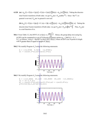 4.128 (a) φxy[l] = E x[n + l ]y[n]{ } = E x[n + l]x[n]{ } * h[n] = φxx[n] * h[n]. Taking the discrete-
time Fourier transform of both sides we get Pxy(ω) = Pxx(ω)H(e
jω
). Since H(ejω
) in
general is not real, Pxy(ω) in general is not real.
(b) φxu[l] = E x[n + l ]u[n]{ } = E {x[n + l ]h[−n] * y[n]} = φxx[n] * h[n] * h[–n]. Taking the
discrete-time Fourier transform of both sides we get Pxu(ω) = Pxx(ω)H(e
jω
)
2
. Thus, Pxu(ω)
is a real function of ω .
M4.1 From Table 3.2, the DTFT of {n h[n]} is j
dH(e
jω
)
dω
. Hence, the group delay t(w) using Eq.
(4.203) can be computed at a set of N discrete frequency points wk = 2πk/N, k = 0, 1, . . . ,
N–1, as follows: {t(wk)} = Re(DFT{n h[n]}/DFT{h[n]}), where all DFTs are N-points in length
with N greater than or equal to length of {h[n]}.
M4.2 We modify Program 4_2 using the following statements:
b = [-4.8788 9.5631 -4.8788];
x1 = cos(0.2*n);x2=cos(0.5*n);
0 20 40 60 80
-1.5
-1
-0.5
0
0.5
1
1.5
2
Time index n
M4.3 We modify Program 4_2 using the following statements:
b = [-13.4866 45.228 -63.8089 45.228 -13.4866];
zi = [0 0 0 0];
x1 = cos(0.2*n);x2=cos(0.5*n);x3 = cos(0.8*n);
y=filter(b,1,x1+x2+x3,zi);
0 20 40 60 80
-1.5
-1
-0.5
0
0.5
1
1.5
2
Time index n
161
 