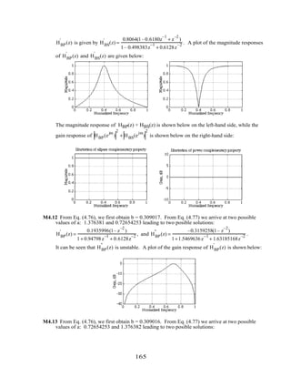 HBP
'
(z) is given by HBS
'
(z) =
0.8064(1–0.6180z
–1
+ z
–2
)
1– 0.498383z
–1
+ 0.6128z
–2 . A plot of the magnitude responses
of HBP
'
(z) and HBS
'
(z) are given below:
The magnitude response of HBP(z) + HBS(z) is shown below on the left-hand side, while the
gain response of HBP(e
jω
)
2
+ HBS(e
jω
)
2
is shown below on the right-hand side:
M4.12 From Eq. (4.76), we first obtain b = 0.309017. From Eq. (4.77) we arrive at two possible
values of a: 1.376381 and 0.72654253 leading to two posible solutions:
HBP
'
(z) =
0.1935996(1– z
–2
)
1+ 0.94798z
–1
+ 0.6128z
–2 , and HBP
"
(z) =
–0.3159258(1– z
–2
)
1+1.5469636z
–1
+ 1.63185168z
–2 .
It can be seen that HBP
"
(z) is unstable. A plot of the gain response of HBP
'
(z) is shown below:
M4.13 From Eq. (4.76), we first obtain b = 0.309016. From Eq. (4.77) we arrive at two possible
values of a: 0.72654253 and 1.376382 leading to two posible solutions:
165
 