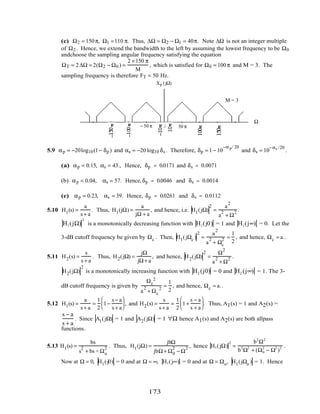 (c) Ω2 = 150π, Ω1 =110 π. Thus, ∆Ω = Ω2 − Ω1 = 40π. Note ∆Ω is not an integer multiple
of Ω2 . Hence, we extend the bandwidth to the left by assuming the lowest frequency to be Ω0
andchoose the sampling angular frequency satisfying the equation
ΩT = 2∆Ω = 2(Ω2 − Ω0 ) =
2 ×150 π
M
, which is satisfied for Ω0 = 100π and M = 3. The
sampling frequency is therefore FT = 50 Hz.
Xp (jΩ)
Ω
0
M = 3
50 π− 50 π
5.9 αp = −20log10(1− δp ) and αs = −20 log10 δs . Therefore, δp = 1− 10
−αp/ 20
and δs = 10
−αs /20
.
(a) αp = 0.15, αs = 43., Hence, δp = 0.0171 and δs = 0.0071
(b) αp = 0.04, αs = 57. Hence, δp = 0.0046 and δs = 0.0014
(c) αp = 0.23, αs = 39. Hence, δp = 0.0261 and δs = 0.0112
5.10 H1(s) =
a
s + a
. Thus, H1(jΩ) =
a
jΩ + a
, and hence, i.e. H1(jΩ)
2
=
a
2
a
2
+ Ω
2 .
H1(jΩ)
2
is a monotonically decreasing function with H1(j0) = 1 and H1(j∞) = 0. Let the
3-dB cutoff frequency be given by Ωc . Then, H1(jΩc )
2
=
a
2
a
2
+ Ωc
2 =
1
2
, and hence, Ωc = a..
5.11 H2(s) =
s
s + a
. Thus, H2(jΩ) =
jΩ
jΩ+ a
, and hence, H2(jΩ)
2
=
Ω
2
a
2
+ Ω
2 .
H2(jΩ)
2
is a monotonically increasing function with H2 (j0) = 0 and H2 (j∞) = 1. The 3-
dB cutoff frequency is given by
Ωc
2
a
2
+ Ωc
2
=
1
2
, and hence, Ωc = a..
5.12 H1(s) =
a
s + a
=
1
2
1−
s − a
s + a





 , and H2(s) =
s
s + a
=
1
2
1+
s − a
s + a





. Thus, A1(s) = 1 and A2(s) =
s − a
s + a
. Since A1(jΩ) = 1 and A2(jΩ) = 1 ∀Ω hence A1(s) and A2(s) are both allpass
functions.
5.13 H1(s) =
bs
s
2
+ bs + Ωo
2 . Thus, H1(jΩ) =
jbΩ
jbΩ+ Ω0
2
− Ω
2 , hence H1(jΩ)
2
=
b2
Ω2
b2
Ω2
+ (Ω0
2
− Ω2
)2 .
Now at Ω = 0, H1(j0) = 0 and at Ω = ∞, H1(j∞) = 0 and at Ω = Ωo, H1(jΩo ) = 1. Hence
173
 