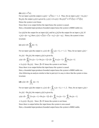 (b) y[n] = x4
[n].
For an input x1[n] the output is yi[n] = xi
4[n], i = 1, 2. Thus, for an input x3[n] = Ax1[n] +
Bx2[n], the output y3[n] is given by y3[n] = (A x1[n] + Bx2[n])4
≠ A4
x1
4
[n]+ A4
x2
4
[n]
Hence the system is not linear.
Since there is no output before the input hence the system is causal.
Here, a bounded input produces bounded output hence the system is BIBO stable too.
Let y[n] be the output for an input x[n], and let y1[n] be the output for an input x1[n]. If
x1[n]= x[n − n0 ] then y1[n] = x1
4
[n]= x4
[n − n0] = y[n − n0 ]. Hence, the system is time-
invariant.
(c) y[n] = β + x[n − l]
l =0
3
∑ .
For an input xi[n] the output is yi [n]= β + xi[n − l ]
l =0
3
∑ , i = 1, 2. Thus, for an input x3[n] =
Ax1[n] + Bx2[n], the output y3[n] is given by
y[n] = β + A x1[n − l ]+ Bx2[n − l ]( )
l =0
3
∑ = β + A x1[n − l]
l =0
3
∑ + Bx2[n − l ]
l =0
3
∑
≠ A y1[n] + By2[n]. Since β ≠ 0 hence the system is not linear.
Since there is no output before the input hence the system is causal.
Here, a bounded input produces bounded output hence the system is BIBO stable too.
Also following an analysis similar to that in part (a) it is easy to show that the system is time-
invariant.
(d) y[n] = β + x[n − l ]
l =–3
3
∑
For an input xi[n] the output is yi [n]= β + xi [n − l]
l =–3
3
∑ , i = 1, 2. Thus, for an input x3[n] =
Ax1[n] + Bx2[n], the output y3[n] is given by
y[n] = β + A x1[n − l ] + Bx2[n − l ]( )
l =−3
3
∑ = β + A x1[n − l ]
l =−3
3
∑ + Bx2[n − l ]
l =−3
3
∑
≠ A y1[n] + By2[n]. Since β ≠ 0 hence the system is not linear.
Since there is output before the input hence the system is non-causal.
Here, a bounded input produces bounded output hence the system is BIBO stable.
15
 