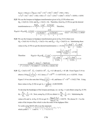 B6(s) = 11B5(s) + s2
B4 (s) = 11(s5
+ 15s4
+ 105s3
+ 420s2
+ 945s + 945,)
+ s2
(s4
+ 10s3
+ 45s2
+ 105s +105) = s6
+ 21s5
+ 210s4
+ 1260s3
+ 4725s2
+ 10395s + 10395.
5.23 We use the lowpass-to-highpass transformation given in Eq. (5.59) where now
Ωp = 2π(0.2) = 0.4π and ˆΩ p = 2π(2) = 4π. Therefore, from Eq. (5.59) we get the desired
transformation as s →
Ωp
ˆΩ p
s
=
1.6π2
s
=
15.791367
s
. Therefore,
HHP (s) = HLP (s)s→
15.791367
s
=
4.52
15.791367
s






2
+ 3
15.791367
s





 + 4.52
=
4.52 s2
4.52s2
+ 47.3741s + 2.49367
.
5.24 We use the lowpass-to-bandpass transformation given in Eq. (5.61) where now
Ωp = 2π(0.16) = 0.32π, ˆΩ o = 2π(3) = 6π, and ˆΩ p2 − ˆΩ p1 = 2π(0.5) = π. Substituting these
values in Eq. (5.59) we get the desired transformation s → 0.32π
s2
+ 36 π2
π s





 =
s2
+ 36 π2
3.125s
.
Therefore HBP(s) = HLP (s) s→
s2
+36π2
3.125 s
=
0.056
s2
+ 36 π2
3.125s






2
+17.95








s2
+ 36π2
3.125s






2
+ 1.06
s2
+ 36π2
3.125s





 + 1.13
=
0.056(s4
+ 49.61s2
+ 70695.62)
s4
+ 3.3125s3
+ 721.64667s2
+ 1176.95s + 126242.182
.
5.25 ˆΩ p = 2π(5) ×106
, ˆΩ s = 2 π(0.5) × 106
, ˆα p = 0.3 dB and ˆαs = 45 dB. From Figure 5.14 we
observe 10 log10
1
1+ ε2





 = −0.3, hence, ε2
= 100.03
− 1= 0.0715193, or ε = 0.26743. From
Figure 5.14 we also note that 10 log10
1
A2





 = −45, and hence A2
= 104.5
= 31622.7766. Using
these values in Eq. (5.30) we get k1 =
ε
A2
− 1
= 0,001503898.
To develop the bandedges of the lowpass prototype, we set Ωp = 1 and obtain using Eq. (5.59)
Ωs =
ˆΩ p
ˆΩ s
=
5
0.5
= 10. Next, using Eq. (5.29) we obtain k =
Ωp
Ωs
=
1
10
= 0.1. Substituting the
values of k and k1 in Eq. (5.33) we get N =
log10 (1/ k1)
log10(1/ k)
= 2.82278. We choose N = 3 as the
order of the lowpass filter which is also the order of the highpass filter.
To verify using MATLAB er use the statement
[N,Wn] = buttord(1,10,0.3,45,'s')
which yields N = 3 and Wn = 1.77828878.
176
 