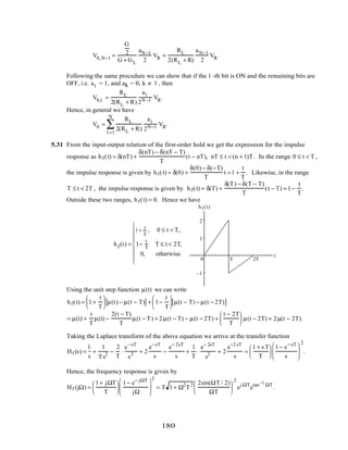 V0,N−1 =
G
2
G + GL
aN −1
2
VR =
RL
2(RL + R)
aN−1
2
VR.
Following the same procedure we can show that if the l -th bit is ON and the remaining bits are
OFF, i.e. al = 1, and ak = 0, k ≠ l , then
V0,l =
RL
2(RL + R)
al
2N −l VR.
Hence, in general we have
V0 =
RL
2(RL + R)
al
2N−l VR
l =1
N
∑ .
5.31 From the input-output relation of the first-order hold we get the expression for the impulse
response as hf(t) = δ(nT) +
δ(nT) − δ(nT − T)
T
(t − nT), nT ≤ t < (n + 1)T. In the range 0 ≤ t < T ,
the impulse response is given by hf(t) = δ(0) +
δ(0) − δ(−T)
T
t =1 +
t
T
. Likewise, in the range
T ≤ t < 2T , the impulse response is given by hf(t) = δ(T) +
δ(T) − δ(T − T)
T
(t − T) = 1−
t
T
.
Outside these two ranges, hf(t) = 0. Hence we have
hf(t) =
1 +
t
T
, 0 ≤ t < T,
1−
t
T
T ≤ t < 2T,
0, otherwise.








t
hf (t)
1
2
–1
0 T 2T
Using the unit step function µ(t) we can write
hf(t) = 1+
t
T





 µ(t) − µ(t − T)[ ] + 1−
t
T





 µ(t − T) − µ(t − 2T)[ ]
= µ(t) +
t
T
µ(t) −
2(t − T)
T
µ(t − T) + 2µ(t − T) − µ(t − 2T) +
t − 2T
T





 µ(t − 2T) + 2µ(t − 2T).
Taking the Laplace transform of the above equation we arrive at the transfer function
Hf (s) =
1
s
+
1
Ts2 −
2
T
⋅
e−sT
s2 + 2
e−sT
s
−
e− 2sT
s
+
1
T
⋅
e− 2sT
s2 + 2
e−2 sT
s
=
1 + s T
T






1− e−sT
s






2
.
Hence, the frequency response is given by
Hf (jΩ) =
1+ jΩT
T






1− e− jΩT
jΩ






2
= T 1+ Ω2
T2 2sin(ΩT / 2)
ΩT






2
ej ΩT
etan−1
ΩT
.
180
 