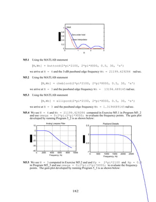 0 1 2 3
0
0.2
0.4
0.6
0.8
1
Ω
Ideal
Linear Interpolator
Zero-order hold
M5.1 Using the MATLAB statement
[N,Wn] = buttord(2*pi*2100, 2*pi*8000, 0.5, 30, 's')
we arrive at N = 4 and the 3-dB passband edge frequency Wn = 21199.429284 rad/sec.
M5.2 Using the MATLAB statement
[N,Wn] = cheb1ord(2*pi*2100, 2*pi*8000, 0.5, 30, 's')
we arrive at N = 3 and the passband edge frequency Wn = 13194.689145 rad/sec.
M5.3 Using the MATLAB statement
[N,Wn] = ellipord(2*pi*2100, 2*pi*8000, 0.5, 30, 's')
we arrive at N = 3 and the passband edge frequency Wn = 1.3194689145 rad/sec.
M5.4 We use N = 4 and Wn = 21199.429284 computed in Exercise M5.1 in Program M5_2
and use omega = 0:2*pi:2*pi*9000; to evaluate the frequency points. The gain plot
developed by running Program 5_2 is as shown below:
0 2000 4000 6000 8000 10000
-40
-30
-20
-10
0
10
Frequency, Hz
Analog Lowpass Filter
0 500 1000 1500 2000 2500
-1
-0.5
0
0.5
Frequency, Hz
Pasband Details
M5.5 We use N = 3 computed in Exercise M5.2 and and Fp = 2*pi*2100 and Rp = 0.5
in Program M5_3 and use omega = 0:2*pi:2*pi*8000; to evaluate the frequency
points. The gain plot developed by running Program 5_3 is as shown below:
182
 