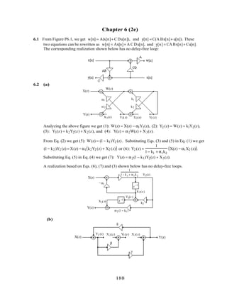 Chapter 6 (2e)
6.1 From Figure P6.1, we get w[n] = A(x[n]+ C Du[n]), and y[n] = C(A Bx[n]+ u[n]). These
two equations can be rewritten as w[n] = Ax[n]+ A C Du[n], and y[n] = CA Bx[n]+ Cu[n].
The corresponding realization shown below has no delay-free loop:
6.2 (a)
X(z)
Y(z)
X2(z) Y2 (z)Y3(z)X3(z)
k1
W(z)
k2
α1
α 2
Analyzing the above figure we get (1): W(z) = X(z) − α1Y3(z), (2): Y2 (z) = W(z) + k1Y2(z),
(3): Y3(z) = k2Y2(z) + X2(z), and (4): Y(z) = α2W(z) + X3(z).
From Eq. (2) we get (5): W(z) = (1− k1)Y2 (z). Substituting Eqs. (3) and (5) in Eq. (1) we get
(1− k2 )Y2 (z) = X(z) − α1 k2Y2 (z) + X2 (z)( ) or (6): Y2 (z) =
1
1− k1 + α1k2
X(z) − α1X2 (z)( ).
Substituting Eq. (5) in Eq. (4) we get (7): Y(z) = α2(1− k1)Y2(z) + X3(z).
A realization based on Eqs. (6), (7) and (3) shown below has no delay-free loops.
X(z)
Y(z)
X2(z)
Y2(z)
Y3(z)
X3(z) k2
α1–
z−1
z−1
1
1 − k1 + α1k2
α2 (1 − k1)
(b)
X(z) Y(z)
X 2(z)Y2 (z) Y3 (z) X3(z)
δ
γ
β
188
 