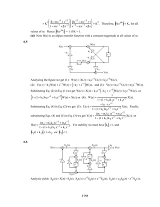 = K
2 β −α z
−1
+ z
−2
1− α z
−1
+ βz
−2








βz
−2
− α z
−1
+1
z
−2
− α z
−1
+ βz







 = K
2
. Therefore, H(e
jω
) = K, for all
values of ω. Hence H(e
jω
) = 1 if K = 1.
(d) Note H(z) is an allpass transfer function with a constant magnitude at all values of ω.
6.5
− k 2
k2
− k1
X(z)
Y(z)
U(z)
W(z)
z−1
z−1
α1 α2
Analyzing the figure we get (1): W(z) = X(z) − k1z−1
U(z) + k2z−1
W(z),
(2): U(z) = −k2 W(z) + z−1
W(z) = −k2 + z−1
( )W(z), and (3): Y(z) = α1z−1
U(z) + α2z−1
W(z).
Substituting Eq. (2) in Eq. (1) we get W(z) = X(z) − k1z−1
−k2 + z−1
( )W(z) + k2z−1
W(z), or
1− (1+ k1)k2z−1
+ k1z−2
[ ]W(z) = X(z),or (4): W(z) =
1
1− (1 + k1)k2z−1
+ k1z−2 X(z).
Substituting Eq. (4) in Eq. (2) we get (5): U(z) =
− k2 + z−1
1− (1+ k1 )k2z−1
+ k1z−2 X(z). Finally,
substituting Eqs. (4) and (5) in Eq. (3) we get Y(z) =
(α2 − α1k2 )z−1
+ α1z−2
1− (1+ k1) k2 z−1
+ k1 z−1 X(z), or
H(z) =
(α2 − α1k2 )z−1
+ α1z−2
1− (1+ k1) k2 z−1
+ k1 z−1 . For stability we must have k1 <1, and
k2(1+ k1) <1+ k1, or k2 < 1.
6.6
z–1
z–1
z–1
–1
–1–1
–1
a1
a2
a3
a4
X(z) Y(z)
S0
(z)
S1(z)
S2(z) S3
(z)
S4
(z)
S5(z)
Analysis yields S0 (z) = X(z)− S1(z), S1(z) = z−1
S2 (z) + z−1
S5(z), S2 (z) = a3S0(z) − z−1
S2 (z),
190
 