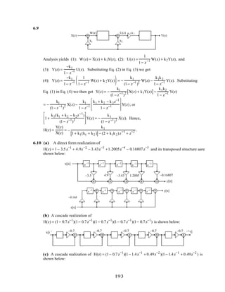 6.9
X(z) Y(z)
1
1 − z−1
1
1− z
−1
W(z) U(z) −k1
k1 k2
Analysis yields (1): W(z) = X(z) + k1Y(z), (2): U(z) =
1
1− z−1 W(z) + k2Y(z), and
(3): Y(z) =
−k1
1− z−1 U(z). Substituting Eq. (2) in Eq. (3) we get
(4): Y(z) =
−k1
1− z−1
1
1− z−1 W(z) + k2Y(z)





 = −
k1
(1− z−1
)2 W(z) −
k1k2
1− z−1 Y(z). Substituting
Eq. (1) in Eq. (4) we then get Y(z) = −
k1
(1− z−1
)2 X(z) + k1Y(z)[ ]−
k1k2
1− z−1 Y(z)
= −
k1
(1− z−1
)2 X(z) −
k1
1− z−1
k1 + k2 − k2z−1
1− z−1








Y(z), or
1+
k1(k1 + k2 − k2z−1
)
(1− z−1
)2








Y(z) = −
k1
(1 − z−1
)2 X(z). Hence,
H(z) =
Y(z)
X(z)
= −
k1
1+ k1(k1 + k2 )[ ]− (2 + k1k2)z−1
+ z−2 .
6.10 (a) A direct form realization of
H(z) = 1− 3.5z−1
+ 4.9z−2
− 3.43z−3
+1.2005z−4
− 0.16807z−5
and its transposed structure aare
shown below:
z−1
z−1
z−1
z−1
z−1
–3.5 4.9 –3.43 1.2005 –0.16807
x[n]
y[n]
–3.54.9–3.431.2005–0.16807
x[n]
y[n]z −1
z −1
z−1
z−1
z−1
(b) A cascade realization of
H(z) = (1− 0.7z−1
)(1− 0.7z−1
)(1− 0.7z−1
)(1− 0.7z−1
)(1− 0.7z−1
) is shown below:
x[n] y[n]
z−1 z−1
z−1
z−1
z−1
–0.7 –0.7 –0.7 –0.7 –0.7
(c) A cascade realization of H(z) = (1− 0.7z−1
)(1− 1.4z−1
+ 0.49z−2
)(1− 1.4z−1
+ 0.49z−2
) is
shown below:
193
 
