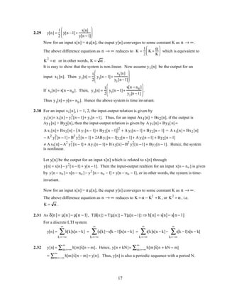 2.29 y[n] =
1
2
y[n −1]+
x[n]
y[n −1]






Now for an input x[n] = α µ[n], the ouput y[n] converges to some constant K as n → ∞.
The above difference equation as n → ∞ reduces to K =
1
2
K +
α
K





 which is equivalent to
K
2
= α or in other words, K = α .
It is easy to show that the system is non-linear. Now assume y1[n] be the output for an
input x1[n]. Then y1[n] =
1
2
y1[n −1]+
x1[n]
y1[n−1]








If x1[n]= x[n − n0 ]. Then, y1[n] =
1
2
y1[n −1]+
x[n − n0 ]
y1[n −1]







 .
Thus y1[n] = y[n− n0 ]. Hence the above system is time invariant.
2.30 For an input xi [n], i = 1, 2, the input-output relation is given by
yi [n]= xi[n] − yi
2
[n − 1]+ yi[n −1]. Thus, for an input Ax1[n] + Bx2[n], if the output is
Ay1[n] + By2[n], then the input-output relation is given by A y1[n]+ By2[n] =
A x1[n]+ Bx2 [n] − A y1[n − 1]+ By2[n −1]( )2
+ A y1[n −1] + By2[n − 1] = A x1[n]+ Bx2 [n]
− A2
y1
2
[n − 1]− B2
y2
2
[n − 1] + 2AB y1[n − 1]y2[n − 1]+ A y1[n −1] + By2[n − 1]
≠ A x1[n] − A2
y1
2
[n − 1] + Ay1[n − 1]+ B x2[n]− B2
y2
2
[n −1] + By2[n − 1]. Hence, the system
is nonlinear.
Let y[n] be the output for an input x[n] which is related to x[n] through
y[n] = x[n] − y2
[n −1] + y[n − 1]. Then the input-output realtion for an input x[n − no ] is given
by y[n − no ]= x[n − no ] − y2
[n − no − 1] + y[n − no − 1], or in other words, the system is time-
invariant.
Now for an input x[n] = α µ[n], the ouput y[n] converges to some constant K as n → ∞.
The above difference equation as n → ∞ reduces to K = α − K2
+ K , or K2
= α , i.e.
K = α .
2.31 As δ[n] = µ[n] − µ[n −1], Τ{δ[n]} = Τ{µ[n]}− Τ{µ[n −1]}⇒ h[n] = s[n] − s[n −1]
For a discrete LTI system
y[n] = h[k]x[n − k]
k =−∞
∞
∑ = s[k]−s[k −1]( )x[n − k]
k =−∞
∞
∑ = s[k]x[n − k]
k =−∞
∞
∑ − s[k −1]x[n − k]
k=−∞
∞
∑
2.32 y[n] = h[m]˜x[n − m]m=−∞
∞
∑ . Hence, y[n + kN]= h[m]˜x[n + kN − m]m=−∞
∞
∑
= h[m]˜x[n − m]m=−∞
∞
∑ = y[n]. Thus, y[n] is also a periodic sequence with a period N.
17
 
