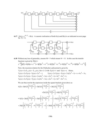 z−1
z−1 z−1
x[n] y[n]
z−1
z−1
z−1
b0
b1 b2 b3 b 4 b5
z−1
b6 b7
6.17 G(z) = z−N / 2
− H(z). A canonic realization of both G(z) and H(z) is as indicated on next page
for N = 8.
z−1
z−1
z−1
z−1 z−1 z−1
z−1
G(z)
H(z)
z−1 −1
h[0] h[1] h[2] h[3] h[4]
6.18 Without any loss of generality, assume M = 5 which means N = 11. In this case the transfer
function is given by H(z) =
z
−5
h[5] + h[4](z + z
−1
) + h[3](z
2
+ z
−2
) + h[2](z
3
+ z
−3
) + h[1](z
4
+ z
−4
) + h[0](z
5
+ z
−5
)[ ].
Now, the recursion relation for the Chebyshev polynomial is given by
Tr (x) = 2xTr−1(x) − Tr−2 (x), for r ≥ 2 with T0 (x) =1 and T1(x) = x. Hence,
T2 (x) = 2xT1(x) − T0 (x) = 2x2
− 1, T3(x) = 2xT2(x) − T1(x) = 2x(2x2
− 1) − x = 4 x3
− 3x,
T4 (x) = 2x T3 (x) − T2 (x) = 2x(4x3
− 3x) − (2x2
−1) = 8x4
− 8x2
+1,
T4 (x) = 2x T3 (x) − T2 (x) = 2x(4x3
− 3x) − (2x2
−1) = 8x4
− 8x2
+1,
We can thus rewrite the expression inside the square brackets given above as
h[5]+ 2h[4]T1
z + z−1
2





 + 2h[3]T2
z + z−1
2





 + 2h[2]T3
z + z−1
2






+2h[1]T4
z + z−1
2





 + h[0]T5
z + z−1
2






= h[5]+ 2h[4]
z + z−1
2





 + 2h[3] 2
z + z−1
2






2
− 1








+ 2h[2] 4
z + z−1
2






3
− 3
z + z−1
2














+ 2h[1] 8
z + z−1
2






4
− 8
z + z−1
2






2
+ 1








+ 2h[0] 16
z + z−1
2






5
− 20
z + z−1
2






3
+ 5
z + z−1
2














196
 