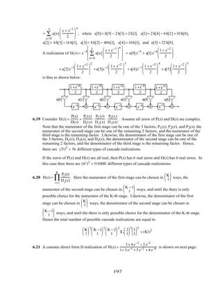 = a[n]
z + z−1
2






n =0
5
∑
n
, where a[0]= h[5] − 2h[3] + 2h[1], a[1]= 2h[4] − 6h[2] +10 h[0],
a[2] = 4h[3] −16 h[1], a[3]= 8h[2] − 40h[1], a[4]= 16h[1], and a[5] = 32 h[0].
A realization of H(z) = z−5
a[n]
z + z−1
2






n=0
5
∑
n







= a[0]z−5
+ a[1]z−4 1+ z−2
2






+ a[2]z−3 1+ z−2
2






2
+a[3]z−2 1+ z−2
2






3
+ a[4]z−1 1 + z−2
2






4
+ a[5]
1+ z−2
2






5
is thus as shown below:
6.19 Consider H(z) =
P(z)
D(z)
=
P1(z)
D1(z)
⋅
P2 (z)
D2(z)
⋅
P3(z)
D3(z)
. Assume all zeros of P(z) and D(z) are complex.
Note that the numerator of the first stage can be one of the 3 factors, P1(z), P2(z), and P3(z), the
numerator of the second stage can be one of the remaining 2 factors, and the numerator of the
third stage is the remaining factor. Likewise, the denominator of the first stage can be one of
the 3 factors, D1(z), D2(z), and D3(z), the denominator of the second stage can be one of the
remaining 2 factors, and the denominator of the third stage is the remaining factor. Hence,
there are (3!)2
= 36 different types of cascade realizations.
If the zeros of P(z) and D(z) are all real, then P(z) has 6 real zeros and D(z) has 6 real zeros. In
this case then there are (6!)2
= 518400 different types of cascade realizations.
6.20 H(z) =
Pi (z)
Di(z)
i=1
K
∏ . Here the numerator of the first stage can be chosen in
K
1





 ways, the
numerator of the second stage can be chosen in
K −1
1





 ways, and until the there is only
possible choice for the numerator of the K-th stage. Likewise, the denominator of the first
stage can be chosen in
K
1





 ways, the denominator of the second stage can be chosen in
K −1
1





 ways, and until the there is only possible choice for the denominator of the K-th stage.
Hence the total number of possible cascade realizations are equal to
K
1






2
K −1
1






2
K − 2
1






2
L
2
1






2
1
1






2
= (K!)2
6.21 A canonic direct form II realization of H(z) =
3+ 4z−1
− 2z−2
1+ 3z−1 + 5z−2 + 4z−4 is shown on next page:
197
 