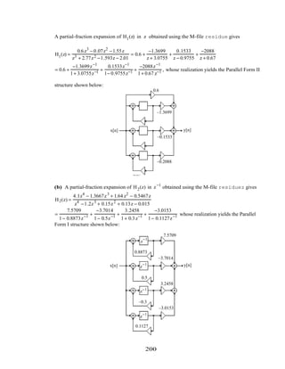 A partial-fraction expansion of H1(z) in z obtained using the M-file residue gives
H1(z) =
0.6z3
− 0.07z2
−1.55z
z3 + 2.77z2 −1.593z − 2.01
= 0.6 +
−1.3699
z + 3.0755
+
0.1533
z − 0.9755
+
−2088
z + 0.67
= 0.6 +
−1.3699z−1
1+ 3.0755z−1 +
0.1533z−1
1− 0.9755z−1 +
−2088z−1
1+ 0.67 z−1 , whose realization yields the Parallel Form II
structure shown below:
z
–1
x[n] y[n]
z
–1
z
–1
–3.0755
0.9755
–0.67
0.6
–1.3699
–0.1533
–0.2088
(b) A partial-fraction expansion of H2(z) in z−1
obtained using the M-file residuez gives
H2(z) =
4.1z4
− 1.3667z3
+ 1.64 z2
− 0.5467z
z4
−1.2z3
+ 0.15z2
+ 0.13z − 0.015
=
7.5709
1− 0.8873z−1 +
−3.7014
1− 0.5z−1 +
3.2458
1+ 0.3z−1 +
−3.0153
1− 0.1127z−1 whose realization yields the Parallel
Form I structure shown below:
z
−1
z
−1
z−1
z
−1
x[n] y[n]
7.5709
0.8873
–3.7014
0.5
3.2458
–0.3
–3.0153
0.1127
200
 