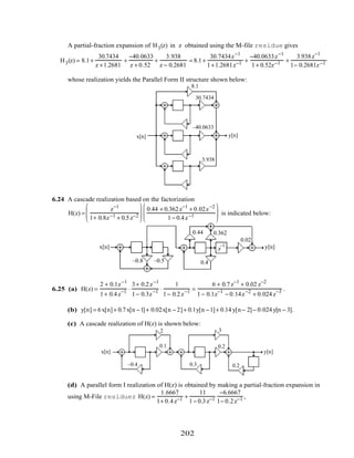 A partial-fraction expansion of H3(z) in z obtained using the M-file residue gives
H3(z) = 8.1+
30.7434
z +1.2681
+
−40.0633
z + 0.52
+
3.938
z − 0.2681
= 8.1+
30.7434z−1
1+1.2681z−1 +
−40.0633z−1
1+ 0.52z−1 +
3.938z−1
1− 0.2681z−1
whose realization yields the Parallel Form II structure shown below:
z
−1
z
−1
z
−1
x[n] y[n]
–1.2681
–0.52
0.2681
8.1
30.7434
–40.0633
3.938
6.24 A cascade realization based on the factorization
H(z) =
z−1
1+ 0.8z−1 + 0.5z−2






0.44 + 0.362z−1
+ 0.02z−2
1− 0.4z−1





 is indicated below:
z
–1x[n] y[n]z
–1
z
–1
z
–1
–0.8 –0.5
0.44 0.362
0.02
0.4
6.25 (a) H(z) =
2 + 0.1z−1
1+ 0.4z−1 ⋅
3+ 0.2z−1
1− 0.3z−1 ⋅
1
1− 0.2z−1 =
6 + 0.7z−1
+ 0.02 z−2
1− 0.1z−1
− 0.14z−2
+ 0.024z−3 .
(b) y[n] = 6x[n]+ 0.7x[n −1]+ 0.02x[n − 2]+ 0.1y[n −1]+ 0.14 y[n− 2]− 0.024y[n − 3].
(c) A cascade realization of H(z) is shown below:
z
−1
z
−1
z
−1x[n] y[n]
2
0.1
–0.4
3
0.2
0.3 0.2
(d) A parallel form I realization of H(z) is obtained by making a partial-fraction expansion in
using M-File residuez H(z) =
1.6667
1+ 0.4z−1 +
11
1− 0.3z−1
−6.6667
1− 0.2z−1 ,
202
 