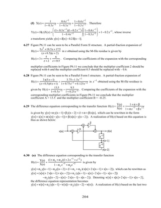 (f) X(z) =
1
1− 0.3z−1 −
0.4z−1
1− 0.3z−1 =
1− 0.4z−1
1− 0.3z−1 . Therefore
Y(z) = H(z)X(z) =
(1− 0.3z−1
)(1− 0.2z−1
)
1− 0.4z−1






1− 0.4z−1
1− 0.3z−1





 = 1− 0.2z−1
, whose inverse
z-transform yields y[n] = δ[n]− 0.2δ[n −1].
6.27 Figure P6.11 can be seen to be a Parallel Form II structure. A partial-fraction expansion of
H(z) =
3z2
+18.5z + 17.5
(z + 0.5)(z + 2)
in z obtained using the M-file residue is given by
H(z) = 3+
5
z + 2
+
6
z + 0.5
. Comparing the coefficients of the expansion with the corresponding
multiplier coefficients in Figure P6.11 we conclude that the multiplier coefficient 2 should be
replaced with 6 and the multiplier coefficient 0.5 should be replaced with – 0.6.
6.28 Figure P6.11 can be seen to be a Parallel Form I structure. A partial-fraction expansion of
H(z) =
3z(5z −1)
(z + 0.5)(4z +1)
=
3.75−1.5z−1
1+ 0.75z−1 + 0.125z−2 in z−1
obtained using the M-file residuez is
given by H(z) =
13.5
1+ 0.5z−1 −
9.5
1+ 0.25z−1 . Comparing the coefficients of the expansion with the
corresponding multiplier coefficients in Figure P6.11 we conclude that the multiplier
coefficient A = 13.5 and the multiplier coefficient B = –0.25.
6.29 The difference equation corresponding to the transfer function H(z) =
Y(z)
X(z)
=
1+ α + β
1+ αz
−1
+β z
−2
is given by y[n]+α y[n −1]+β y[n − 2] = (1+ α + β)x[n], which can be rewritten in the form
y[n]= x[n]+ α(x[n]− y[n −1]) + β(x[n]− y[n − 2]). A realization of H(z) based on this equation is
thus as shown below:
6.30 (a) The difference equation corresponding to the transfer function
H(z) =
Y(z)
X(z)
=
(1+ α1 + α2)(1+ 2z−1
+ z−2
)
1− α1 z
−1
+ α2z
−2 is given by
y[n]+ α1 y[n −1]− α2y[n − 2]= (1+ α1 + α2 )(x[n]+ 2x[n −1]+ x[n − 2]), which can be rewritten as
y[n] = (x[n]+ 2x[n −1]+ x[n − 2]) + α1 (y[n −1]− x[n]− 2x[n −1]− x[n − 2])
−α2 (y[n − 2]− x[n]− 2x[n− 1]− x[n − 2]). Denoting w[n] = x[n]+ 2x[n −1]+ x[n − 2],
the difference equation representation becomes
y[n] = w[n]+ α1(y[n −1]− w[n]) − α2(y[n − 2] − w[n]). A realization of H(z) based on the last two
204
 