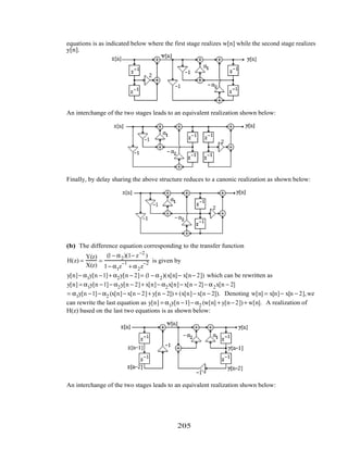 equations is as indicated below where the first stage realizes w[n] while the second stage realizes
y[n].
An interchange of the two stages leads to an equivalent realization shown below:
Finally, by delay sharing the above structure reduces to a canonic realization as shown below:
(b) The difference equation corresponding to the transfer function
H(z) =
Y(z)
X(z)
=
(1− α2)(1− z−2
)
1− α1z
−1
+ α2z
−2 is given by
y[n]− α1y[n −1]+ α2y[n − 2]= (1− α2)(x[n]− x[n− 2]) which can be rewritten as
y[n] = α1y[n −1]− α2y[n − 2]+ x[n]− α2x[n]− x[n − 2]− α2x[n − 2]
= α1y[n −1]− α2 (x[n]− x[n − 2]+ y[n − 2]) + (x[n]− x[n − 2]). Denoting w[n] = x[n]− x[n − 2],we
can rewrite the last equation as y[n] = α1y[n −1]− α2 (w[n] + y[n− 2]) + w[n]. A realization of
H(z) based on the last two equations is as shown below:
An interchange of the two stages leads to an equivalent realization shown below:
205
 