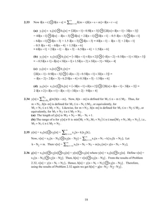 2.33 Now δ[n − r] * δ[n − s] = δ[m − r]δ[n − s − m]m=−∞
∞
∑ = δ[n − r − s]
(a) y1[n] = x1[n] * h1[n] = 2δ[n − 1]− 0.5δ[n − 3]( ) * 2δ[n]+ δ[n − 1]− 3δ[n − 3]( )
= 4δ[n −1] * δ[n] – δ[n − 3] * δ[n] + 2δ[n −1] * δ[n −1] – 0.5 δ[n − 3] * δ[n −1]
– 6δ[n −1] * δ[n − 3] + 1.5 δ[n − 3] * δ[n − 3] = 4δ[n −1] – δ[n − 3] + 2δ[n −1]
– 0.5 δ[n − 4] – 6δ[n − 4] + 1.5δ[n − 6]
= 4δ[n −1] + 2δ[n −1] – δ[n − 3] – 6.5δ[n − 4] + 1.5δ[n − 6]
(b) y2 [n] = x2 [n] * h2[n] = −3δ[n −1] + δ[n + 2]( ) * −δ[n − 2] − 0.5δ[n −1] + 3δ[n − 3]( )
= − 0.5δ[n + 1]− δ[n] + 3δ[n − 1] + 1.5δ[n − 2] + 3δ[n − 3]− 9δ[n − 4]
(c) y3[n] = x1[n] * h2[n] =
2δ[n − 1]− 0.5δ[n − 3]( ) * −δ[n − 2] − 0.5δ[n −1] + 3δ[n − 3]( ) =
− δ[n − 2]− 2δ[n − 3]− 6.25δ[n − 4] + 0.5δ[n − 5] – 1.5δ[n − 6]
(d) y4 [n]= x2 [n] * h1[n] = −3δ[n −1] + δ[n + 2]( ) * 2δ[n]+ δ[n − 1]− 3δ[n − 3]( ) =
2 δ[n + 2]+ δ[n +1] − δ[n −1] − 3δ[n − 2] – 9δ[n − 4]
2.34 y[n] = g[m]h[n − m]m=N1
N2
∑ . Now, h[n – m] is defined for M1 ≤ n − m ≤ M2 . Thus, for
m = N1 , h[n–m] is defined for M1 ≤ n − N1 ≤ M2 , or equivalently, for
M1 + N1 ≤ n ≤ M2 + N1. Likewise, for m = N2 , h[n–m] is defined for M1 ≤ n − N2 ≤ M2 , or
equivalently, for M1 + N2 ≤ n ≤ M2 + N2 .
(a) The length of y[n] is M2 + N2 − M1 – N1 + 1.
(b) The range of n for y[n] ≠ 0 is min M1 + N1,M1 + N2( ) ≤ n ≤ max M2 + N1,M2 + N2( ), i.e.,
M1 + N1 ≤ n ≤ M2 + N2 .
2.35 y[n] = x1[n] * x2[n] = x1[n− k]x2[k]
k =−∞
∞
∑ .
Now, v[n] = x1[n – N1] * x2[n – N2] = x1[n − N1 − k]x2[k − N2 ]k =−∞
∞
∑ . Let
k− N2 = m. Then v[n] = x1[n − N1 − N2 − m]x2 [m]m=−∞
∞
∑ = y[n − N1 − N2 ],
2.36 g[n] = x1[n] * x2[n] * x3[n] = y[n] * x3[n] where y[n] = x1[n] * x2[n]. Define v[n] =
x1[n – N1] * x2[n – N2]. Then, h[n] = v[n] * x3[n – N3] . From the results of Problem
2.32, v[n] = y[n − N1 − N2 ]. Hence, h[n] = y[n − N1 − N2 ] * x3[n – N3] . Therefore,
using the results of Problem 2.32 again we get h[n] = g[n– N1– N2– N3] .
18
 