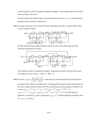 constraining the Y3 and X3 variables through the multiplier –d2 resulting in the four structures
shown in Figure 6.38 of text.
It can be easily shown that the allpass structures obtained for the case t31 = 0 are precisely the
transpose of the structures of Figure 6.38.
6.39 A cascade connection of two Type 2D second-order allpass networks is a shown below which
is seen to require 8 delays:
By delay-sharing between adjacent allpass sections we arrive at the following equivalent
realization requiring now 6 delays.
The minimum number of multipliers needed to implement a cascade of M Type 2D second-
order allpass sections is thus 4 + 2(M–1) = 2(M + 1).
6.40 We realize A2(z) =
d2 + d1 z−1
+ z−2
1+ d1 z
−1
+ d2 z
−2 in the form of a constrained three-pair as indicated in
the figure in the solution of Problem 6.46. Comparing the numerator and the denominator of
the Type 3 allpass transfer function with N(z) and D(z) given in the solution of Problem 6.46
we arrive at t11 = z
−2
, t22 = z
−1
, t33 = z
−2
, t23t32 = z
−2
, t23t32 = z
−1
(z
−2
− 1),
t13t31 = z
−4
−1, t13t21t32 + t13t21t32 = z
−3
(z
−2
−1) + z
−1
(z
−4
−1). To solve the last four
equations, we preselect t23 and t32 satiasfying t23t32 = z
−2
,and then determine realizable values
for t12, t21, t13, and t31,
212
 