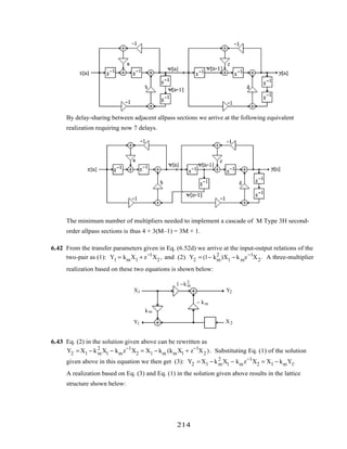 By delay-sharing between adjacent allpass sections we arrive at the following equivalent
realization requiring now 7 delays.
The minimum number of multipliers needed to implement a cascade of M Type 3H second-
order allpass sections is thus 4 + 3(M–1) = 3M + 1.
6.42 From the transfer parameters given in Eq. (6.52d) we arrive at the input-output relations of the
two-pair as (1): Y1 = kmX1 + z−1
X2 , and (2) Y2 = (1− km
2
)X1 − kmz−1
X2. A three-multiplier
realization based on these two equations is shown below:
z
–1
X1
X2
Y2
Y1
− km
km
1 −km
2
6.43 Eq. (2) in the solution given above can be rewritten as
Y2 = X1 − km
2
X1 − kmz−1
X2 = X1 − km (kmX1 + z−1
X2 ). Substituting Eq. (1) of the solution
given above in this equation we then get (3): Y2 = X1 − km
2
X1 − kmz−1
X2 = X1 − kmY1.
A realization based on Eq. (3) and Eq. (1) in the solution given above results in the lattice
structure shown below:
214
 