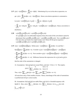 2.37 y[n] = x[n] * h[n] = x[n − k]h[k]
k =−∞
∞
∑ . Substituting k by n-m in the above expression, we
get y[n] = x[m]h[n − m]
m=−∞
∞
∑ = h[n] * x[n]. Hence convolution operation is commutative.
Let y[n] = x[n] * h1[n]+ h2[n]( ) = = x[n − k] h1[k]+ h2[k]( )
k =−∞
∞
∑
= x[n − k]h1[k]+ x[n − k]h2[k]
k=−∞
k =∞
∑
k =−∞
∞
∑ = x[n] * h1[n] + x[n] * h2[n]. Hence convolution is
distributive.
2.38 x3[n] * x2[n] * x1[n] = x3[n] * (x2[n] * x1[n])
As x2[n] * x1[n] is an unbounded sequence hence the result of this convolution cannot be
determined. But x2[n] * x3[n] * x1[n] = x2[n] * (x3[n] * x1[n]) . Now x3[n] * x1[n] =
0 for all values of n hence the overall result is zero. Hence for the given sequences
x3[n] * x2[n] * x1[n] ≠ x2[n] * x3[n] * x1[n] .
2.39 w[n] = x[n] * h[n] * g[n]. Define y[n] = x[n] * h[n] = x[k]h[n − k]
k
∑ and f[n] =
h[n] * g[n] = g[k]h[n − k]
k
∑ . Consider w1[n] = (x[n] * h[n]) * g[n] = y[n] * g[n]
= g[m] x[k]h[n− m − k].
k
∑
m
∑ Next consider w2[n] = x[n] * (h[n] * g[n]) = x[n] * f[n]
= x[k] g[m]h[n− k − m].
m
∑
k
∑ Difference between the expressions for w1[n] and w2[n] is
that the order of the summations is changed.
A) Assumptions: h[n] and g[n] are causal filters, and x[n] = 0 for n < 0. This implies
y[m]=
0, form < 0,
x[k]h[m − k],
k =0
m
∑ form ≥ 0.




Thus, w[n] = g[m]y[n− m]
m=0
n
∑ = g[m] x[k]h[n − m − k]
k=0
n −m
∑m=0
n
∑ .
All sums have only a finite number of terms. Hence, interchange of the order of summations
is justified and will give correct results.
B) Assumptions: h[n] and g[n] are stable filters, and x[n] is a bounded sequence with
x[n] ≤ X. Here, y[m]= h[k]x[m − k]
k=−∞
∞
∑ = h[k]x[m − k]
k=k1
k2
∑ + εk1,k2
[m] with
εk1,k2
[m] ≤ εnX.
19
 
