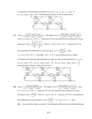 To determine the feed-forward coefficients we use α1 = p2 = 3, α2 = p1 − α1d1 = 5,
α3 = p0 − α1d2 − α2k1 = 4.25. Final realization of H2(z) is thus as shown below:
X1
Yo
z –1
z
–1
–0.25
0.25 –0.8
0.8
3 5 4.25
(c) H3(z) =
2+ 5z
−1
+ 8z
−2
+ 3z
−3
1+ 0.75z
−1
+ 0.5z
−2
+ 0.25z
−3 . This implies, A3(z) =
0.25+ 0.5z
−1
+ 0.75z
−2
+ z
−3
1+ 0.75z
−1
+ 0.5z
−2
+ 0.25z
−3 .
Note k3 = A3(∞) = d3 = 0.25 <1. Using Eq. (6.71) we next determine the coefficients of A2(z)
arriving at A2(z) =
1
3
+
2
3
z
−1
+z
−2
1+
2
3
z−1
+
1
3
z−2
. Note k2 = A2 (∞) = d2' = 1/3 <1. Using Eq. (6.71) we
next determine the coefficients of A1(z) arriving at A1(z) =
0.5 +z
−1
1+ 0.5z
−1 . Thus,
k1 = A1(∞) = d1"= 0.5 <1. Since ki < 1 for i = 3, 2, 1, A3(z) and hence H3(z) is stable.
To determine the feed-forward coefficients we make use of Eq. (6.98) and obtain α1 = p3 = 3,
α2 = p2 − α1d1 = 5.75, α3 = p1 − α1d2 − α2d1' = −
1
3
. α4 = p0 − α1d3 − α2d2' −α3d1"= −
1
2
.
Final realization of H3(z) is thus as shown below:
z–1
z–1
z–1
X1
Yo
0.25
–0.25 –1/3
1/3
–0.5
0.5
3 5.75 –1/3 –1/2
(d) H4(z) =
1+1.6z
−1
+ 0.6z
−2
1− z
−1
− 0.25z
−2
+ 0.25z
−3 . This implies A3(z) =
0.25 − 0.25z
−1
−z
−2
+ z
−3
1− z
−1
− 0.25z
−2
+ 0.25z
−3 . Note
k3 = A3(∞) = d3 = 0.25 <1. Using Eq. (6.71) we next determine the coefficients of A2(z)
arriving at A2(z) =
−1+ z
−1
1−z
−1 . Note k2 = A2 (∞) = d2' = 0. Using Eq. (6.71) we next determine
the coefficients of A1(z) arriving at A1(z) =
−1+z
−1
1− z
−1 . k1 = A1(∞) = d1"= −1. Since
k1 = 1,A3(z) and hence H4(z) is unstable. Feed-forward coefficients are next determined using
217
 