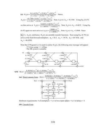 (c) H3(z) =
8.1+ 6.93z−1
− 23.82 z−2
+10.5z−3
1+ 1.52z−1 + 0.18z−2 − 0.1768z−3 . Hence,
A3(z) =
−0.1768+ 0.18z−1
+1.52z−2
+ z−3
1+1.52z−1 + 0.18z−2 − 0.1768 z−3 . Note A3(∞) = k3 = −0.1768 . Using Eq. (6.47)
we then arrive at A2(z) =
0.4632 +1.6019 z−1
+ z−2
1+ 1.6019z−1 + 0.4632z−2 . Note A2(∞) = k2 = 0.4632 . Using Eq.
(6.47) again we next arrive at A1(z) =
1.0948 + z−1
1+1.0948 z−1 . Note A1(∞) = k1 = 1.0948 . Since
k1 >1, A3(z), and hence, H3(z) are unstable transfer functions. Next using Eq. (6.79) we
arrive at the feed-forward multipliers: α1 = 10.5, α2 = −39.78, α3 = 68.7636, and
α4 = −46.8999.
Note that if Program 6_4 is used to realize H3(z), the following error message will appear:
??? Error using ==> tf2latc
The IIR system is unstable
z
−1
z
−1
x[n]
y[n]
z
−1
–0.1768
0.1768
0.4632
–0.4632
1.0948
–1.0948
10.5 –39.78 68.7636 –46.8999
6.52 H(z) =
0.5634(1+ z−1
)(1−1.10166z−1
+z−2
)
(1− 0.683z−1)(1−1.4461z−1 + 0.7957z−2)
.
(a) Direct canonic form - H(z) =
0.05634(1− 0.10166z−1
− 0.10166z−2
+ z−3
)
1− 2.1291z−1 +1.78339z−2 − 0.54346z−3 .
X(z) Y(z)
z–1
z–1
z–1
2.1291
– 1.7833863
– 0.5434631
– 0.10166
– 0.10166
Hardware requirements: # of multipliers = 5, # of two-input adders = 6, # of delays = 3.
(b) Cascade Form
220
 