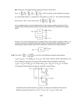 (b) In this case, the partial fraction expansion of G(z) is of the form
G(z) = d +
ρi
z − ξi
+
i=1
Nr
∑
υi
z − λii=1
N c
/ 2
∑ +
υi
*
z − λi
*
i=1
Nc
/ 2
∑ , where Nr and Nc are the number of real poles
ξi 's and complex poles λi 's, respectively, with residues ρi 's and υi 's. We can thus decompose
G(z) as G(z) = H(z) + H*(z), where H(z) =
d
2
+
ρi / 2
z − ξi
+
i=1
Nr
∑
υi
z − λii=1
N c
/ 2
∑ .
(c) An implementation of real coefficient G(z) is thus simply a parallel connection of two
complex filters characterized by transfer functions H(z) and H*(z) as indicated in the figure
below:
H(z)
H (z)
*
x[n]
y[n]
= 0
However, for a real valued input x[n], the output of H(z) is the complex conjugate of H*(z). As
a result, two times the real part of the output of H(z) is the desired real-valued sequence y[n]
indicating that single complex filter H(z) is sufficient to realize G(z) as indicated below:
H(z)x[n]
y[n]
2
6.48 From H(z) =
Y(z)
X(z)
=
A + jB
1+ (α + β)z
−1 , we arrive at the difference equation representation
yre[n]+ jyim[n]= –(α + jβ) yre[n− 1]+ jyim[n−1]( )+ Ax[n]+ jB x[n], which is equivalent to a set
of two difference equations involving all real variables and real multiplier coefficients:
yre[n]= –α yre[n−1]+β yim[n −1]+ A x[n], and yim [n] = –βyre[n− 1]– αyim[n −1]+ B x[n].
A realization of H(z) based on the last two equations is shown below:
z–1
z–1
x[n] yre[n]
yim[n]
–α
–α
–β
β
A
B
To determine the transfer function Yre(z)/X(z), we take the z-transforms of the last two
difference equations and arrive at (1+α z
−1
)Yre(z) –β z
−1
Yim(z) = AX(z), and
222
 