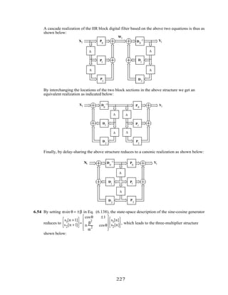 A cascade realization of the IIR block digital filter based on the above two equations is thus as
shown below:
Wl
YlXl
∆
∆
∆
∆
D0
–1
D
1
D2
P
2
P1
P
0
By interchanging the locations of the two block sections in the above structure we get an
equivalent realization as indicated below:
Yl
Xl
∆
∆
P
2
P1
P0
∆
∆
D
0
–1
D1
D
2
Finally, by delay-sharing the above structure reduces to a canonic realization as shown below:
∆
∆
P
2
P1
P
0
YlXl D
0
–1
D
1
D
2
6.54 By setting αsin θ = ±β in Eq. (6.138), the state-space description of the sine-cosine generator
reduces to
s1[n +1]
s2[n +1]





 =
cosθ ±1
m
β
2
α
2
cosθ










s1[n]
s2[n]





 , which leads to the three-multiplier structure
shown below:
227
 