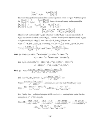 Y1(z)
Y2(z)





 =
1 H12(z)
H21(z) 1






X1(z)
X2(z)





.
Likewise, the output-input relation of the channel separation circuit of Figure P6.17(b) is given
by
V1(z)
V2(z)





 =
1 –G12(z)
–G21(z) 1






Y1(z)
Y2(z)





. Hence, the overall system is characterized by
V1(z)
V2(z)





 =
1 –G12(z)
–G21(z) 1






1 H12(z)
H21(z) 1






X1(z)
X2 (z)





 =
1–H21(z)G12(z) H12(z) − G12(z)
H21(z)− G21(z) 1– H12(z)G21(z)






X1(z)
X2 (z)





.
The cross-talk is eliminated if V1(z) is a function of either X1(z) or X2(z), and similarly, if
V2(z) is a function of either X1(z) or X2(z), From the above equation it follows that if H12(z)
= G12(z), and H21(z) = G21(z), then V1(z) = 1– H21(z)G12(z)( )X1(z), and
V2 (z) = 1– H12(z)G21(z)( )X2(z). Alternately, if G12(z) = H21
−1
(z), and G21(z) = H12
−1
(z), then
V1(z) =
H12(z)H21(z) −1
H21(z)







 X2 (z), and V2 (z) =
H12(z)H21(z)−1
H12(z)







 X1(z).
M6.1 (a) H1(z) = (1− 0.3261z−1
)(1− 3.0666z−1
)(1+ 4.748z−1
+ 7.4388z−2
)
×(1−1.0935z−1
+z−2
)(1+ 0.6383z−1
+ 0.1344z−2
) .
(b) H2(z) = (1+ 3.5585z−1
)(1+ 0.281z−1
)(1− z−1
)(1−1.4078z−1
+ 2.0338 z−2
)
×(1+ 0.2604 z−1
+ z−2
)(1− 0.6922 z−1
+ 0.4917z−2
)
M6.2 (a) G(z) =
1.5(1+ 3z−1
+ 4z−2
)(1+ 0.6667z−1
+ 0.3333z−2
)
(1−z−1 + 0.5z−2 )(1−z−1 + 0.3333z−2)
.
(b) G(z) = Ga(z)Gb(z) where Ga(z) =
1.5(1+ 3z−1
+ 4z−2
)
1− z−1 + 0.5z−2 , and
Gb(z) =
1+ 0.6667z−1
+ 0.3333z−2
1− z−1 + 0.3333z−2 . Alternately, we can write G(z) = Gc(z)Gd(z) where
Gc(z) =
1.5(1+ 0.6667z−1
+ 0.3333z−2
)
1−z−1 + 0.5z−2 , and Gd(z) =
1+ 3z−1
+ 4z−2
1− z−1 + 0.3333z−2 .
(c) Parallel form I is obtained using the M-file residuez resulting in the partial fraction
expansion in z−1
of G(z) given by
G(z) = 12 +
−35.25 − j71.25
1−(0.5 − j0.5)z−1 +
−35.25 + j71.25
1− (0.5+ j0.5)z−1 +
30 + j147.22
1− (0.5− j0.2887)z−1 +
30 − j147.22
1− (0.5+ j0.2887)z−1
= 12 +
−70.5− 36 z−1
1− z−1 + 0.5z−2 +
60 + 55z−1
1− z−1 + 0.3333z−2 .
230
 
