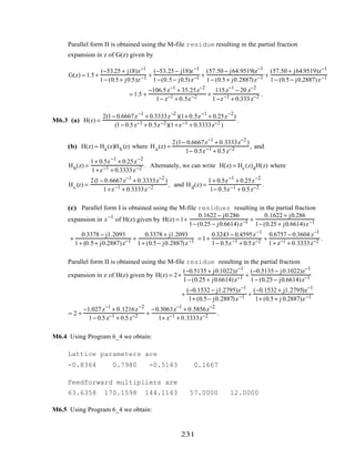 Parallel form II is obtained using the M-file residue resulting in the partial fraction
expansion in z of G(z) given by
G(z) = 1.5+
(−53.25 + j18)z−1
1− (0.5+ j0.5)z−1 +
(−53.25 − j18)z−1
1−(0.5− j0.5)z−1 +
(57.50 − j64.9519)z−1
1− (0.5+ j0.2887)z−1 +
(57.50 + j64.9519)z−1
1− (0.5− j0.2887)z−1
= 1.5 +
−106.5z−1
+ 35.25z−2
1− z−1 + 0.5z−2 +
115z−1
− 20 z−2
1−z−1 + 0.333z−2 .
M6.3 (a) H(z) =
2(1− 0.6667z−1
+ 0.3333z−2
)(1+ 0.5z−1
+ 0.25z−2
)
(1− 0.5z−1 + 0.5z−2)(1+z−1 + 0.3333z−2 )
.
(b) H(z) = Ha(z)Hb (z) where Ha(z) =
2(1− 0.6667z−1
+ 0.3333z−2
)
1− 0.5z−1 + 0.5z−2 , and
Hb(z) =
1+ 0.5z−1
+ 0.25z−2
1+z−1 + 0.3333z−2 . Alternately, we can write H(z) = Hc(z)dH(z) where
Hc(z) =
2(1− 0.6667z−1
+ 0.3333z−2
)
1+z−1 + 0.3333z−2 , and Hd(z) =
1+ 0.5z−1
+ 0.25z−2
1− 0.5z−1 + 0.5z−2 .
(c) Parallel form I is obtained using the M-file residuez resulting in the partial fraction
expansion in z−1
of H(z) given by H(z) = 1+
0.1622 − j0.286
1− (0.25 − j0.6614)z−1 +
0.1622 + j0.286
1− (0.25 + j0.6614)z−1
+
0.3378 − j1.2093
1+ (0.5+ j0.2887)z−1 +
0.3378 + j1.2093
1+ (0.5− j0.2887)z−1 = 1+
0.3243 − 0.4595z−1
1− 0.5z−1 + 0.5z−2 +
0.6757 − 0.3604 z−1
1+ z−1 + 0.3333z−2 .
Parallel form II is obtained using the M-file residue resulting in the partial fraction
expansion in z of H(z) given by H(z) = 2+
(−0.5135 + j0.1022)z−1
1− (0.25 + j0.6614)z−1 +
(−0.5135 − j0.1022)z−1
1− (0.25 − j0.6614)z−1
+
(−0.1532 − j1.2795)z−1
1+ (0.5− j0.2887)z−1 +
(−0.1532 + j1.2795)z−1
1+ (0.5+ j 0.2887)z−1
= 2 +
−1.027z−1
+ 0.1216z−2
1− 0.5z−1 + 0.5z−2 +
−0.3063z−1
+ 0.5856z−2
1+ z−1 + 0.3333z−2 .
M6.4 Using Program 6_4 we obtain:
Lattice parameters are
-0.8364 0.7980 -0.5143 0.1667
Feedforward multipliers are
63.6358 170.1598 144.1143 57.0000 12.0000
M6.5 Using Program 6_4 we obtain:
231
 