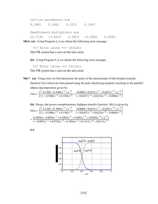 Lattice parameters are
0.3481 0.1801 0.2571 0.1667
Feedforward multipliers are
12.7136 -3.8223 2.5810 -2.0000 4.0000
M6.6 (a) Using Program 6_6 we obtain the following error message:
??? Error using ==> tf2latc
The FIR system has a zero on the unit circle
(b) Using Program 6_6 we obtain the following error message:
??? Error using ==> tf2latc
The FIR system has a zero on the unit circle
M6.7 (a) Using roots we first determine the poles of the denominator of the lowpass transfer
function G(z) which are then paired using the pole interlacing property resulting in the parallel
allpass decomposition given by
G(z) =
1
2
0.1302 − 0.3486z−1
+ z−2
1− 0.3486z−1 + 0.1302z−2 +
−0.0868 + 0.6216 z−1
− 0.6367z−2
+z−3
1− 0.6367z−1 + 0.6216z−2 − 0.0868z−3








.
(b) Hence, the power-complementary highpass transfer function H(z) is given by
H(z) =
1
2
0.1302 − 0.3486z−1
+ z−2
1− 0.3486z−1 + 0.1302z−2 −
−0.0868 + 0.6216 z−1
− 0.6367z−2
+z−3
1− 0.6367z−1 + 0.6216z−2 − 0.0868z−3








=
0.1085(1− 4.9928z−1
+ 9.9891z−2
− 9.9891z−3
+ 4.9928z−4
+ z−5
)
1− 0.9853z−1 + 0.9738z−2 − 0.3864z−3 + 0.1112 z−4 − 0.0113z−5 .
(c)
0 0.2 0.4 0.6 0.8 1
0
0.2
0.4
0.6
0.8
1
ω/π
|H(ejω
)|2
|G(ejω
)|2
|H(ejω
)|2
+ |G(ejω
)|2
232
 