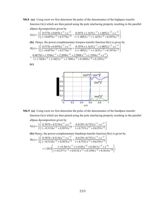 M6.8 (a) Using roots we first determine the poles of the denominator of the highpass transfer
function G(z) which are then paired using the pole interlacing property resulting in the parallel
allpass decomposition given by
G(z) =
1
2
0.5776 + 0.6976 z−1
+ z−2
1+ 0.6976z−1 + 0.5776z−2 −
0.3974 +1.1635z−1
+ 1.0052z−2
+ z−3
1+1.0052z−1 + 1.1635z−2 + 0.3974 z−3








.
(b) Hence, the power-complementary lowpass transfer function H(z) is given by
H(z) =
1
2
0.5776 + 0.6976z−1
+ z−2
1+ 0.6976z−1 + 0.5776z−2 +
0.3974 +1.1635z−1
+1.0052z−2
+z−3
1+1.0052z−1 +1.1635z−2 + 0.3974z−3








=
0.4875(1+ 1.3594z−1
+ 2.2098z−2
+ 2.2098 z−3
+1.3594z−4
+ z−5
)
1+ 1.7028z−1 + 2.4423z−2 +1.7896 z−3 + 0.9492z−4 + 0.2295z−5 .
(c)
0 0.2 0.4 0.6 0.8 1
0
0.2
0.4
0.6
0.8
1
ω/π
|H(e
jω
)|
2
|G(e
jω
)|
2
|G(ejω
)|2
+ |H(ejω
)|2
M6.9 (a) Using roots we first determine the poles of the denominator of the bandpass transfer
function G(z) which are then paired using the pole interlacing property resulting in the parallel
allpass decomposition given by
G(z) =
1
2
0.5874 − 0.5154 z−1
+ z−2
1− 0.5154z−1 + 0.5874 z−2 −
0.6159 + 0.7531z−1
+ z−2
1+ 0.7531z−1 + 0.6159 z−2








(b) Hence, the power-complementary bandstop transfer function H(z) is given by
H(z) =
1
2
0.5874 − 0.5154 z−1
+ z−2
1− 0.5154z−1 + 0.5874 z−2 +
0.6159 + 0.7531z−1
+ z−2
1+ 0.7531z−1 + 0.6159 z−2








= 1.2033
1+ 0.3013z−1
+1.6183z−2
+ 0.3013z−3
+ z−4
1+ 0.2377z−1 + 0.8152 z−2 + 0.1294 z−3 + 0.3618z−4





 .
233
 