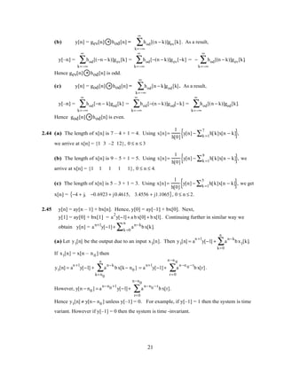 (b) y[n] = gev[n] * hod[n] = hod[(n − k)]gev[k]
k=−∞
∞
∑ . As a result,
y[–n] = hod[(−n − k)]gev[k]
k=−∞
∞
∑ = hod[−(n − k)]gev[−k]
k=−∞
∞
∑ = − hod[(n − k)]gev[k]
k=−∞
∞
∑ .
Hence gev[n] * hod[n] is odd.
(c) y[n] = god[n] * hod[n] = hod[n − k]god[k]
k=−∞
∞
∑ . As a result,
y[–n] = hod[−n − k]god[k]
k=−∞
∞
∑ = hod[−(n − k)]god[−k]
k=−∞
∞
∑ = hod[(n − k)]god[k]
k=−∞
∞
∑ .
Hence god[n] * hod[n] is even.
2.44 (a) The length of x[n] is 7 – 4 + 1 = 4. Using x[n]=
1
h[0]
y[n] − h[k]x[n − k]k =1
7
∑{ },
we arrive at x[n] = {1 3 –2 12}, 0 ≤ n ≤ 3
(b) The length of x[n] is 9 – 5 + 1 = 5. Using x[n]=
1
h[0]
y[n] − h[k]x[n − k]k =1
9
∑{ }, we
arrive at x[n] = {1 1 1 1 1}, 0 ≤ n ≤ 4.
(c) The length of x[n] is 5 – 3 + 1 = 3. Using x[n]=
1
h[0]
y[n] − h[k]x[n − k]k =1
5
∑{ }, we get
x[n] = −4 + j, −0.6923 + j0.4615, 3.4556 + j1.1065{ }, 0 ≤ n ≤ 2.
2.45 y[n] = ay[n – 1] + bx[n]. Hence, y[0] = ay[–1] + bx[0]. Next,
y[1] = ay[0] + bx[1] = a
2
y[−1]+ a bx[0] + bx[1]. Continuing further in similar way we
obtain y[n] = an+1
y[−1]+ an−k
bx[k]
k =0
n
∑ .
(a) Let y1[n] be the output due to an input x1[n]. Then y1[n] = a
n +1
y[−1] + a
n−k
bx1[k]
k=0
n
∑ .
If x1[n] = x[n – n0 ] then
y1[n] = a
n +1
y[−1] + a
n−k
bx[k− n0 ]
k=n0
n
∑ = a
n+1
y[−1]+ a
n −n 0 −r
bx[r]
r=0
n −n 0
∑ .
However, y[n − n0 ] = a
n−n0 +1
y[−1]+ a
n−n0 −r
bx[r]
r=0
n−n0
∑ .
Hence y1[n] ≠ y[n− n0 ] unless y[–1] = 0. For example, if y[–1] = 1 then the system is time
variant. However if y[–1] = 0 then the system is time -invariant.
21
 