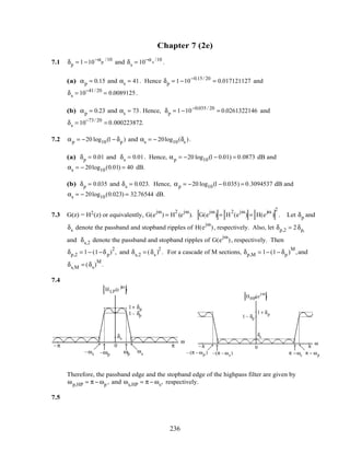 Chapter 7 (2e)
7.1 δp = 1−10−αp
/10
and δs = 10−αs
/10
.
(a) αp = 0.15 and αs = 41. Hence δp = 1−10−0.15/ 20
= 0.017121127 and
δs = 10−41/ 20
= 0.0089125.
(b) αp = 0.23 and αs = 73. Hence, δp = 1−10−0.035 / 20
= 0.0261322146 and
δs = 10−73/ 20
= 0.000223872.
7.2 αp = −20 log10(1− δp ) and αs = − 20log10(δs ).
(a) δp = 0.01 and δs = 0.01. Hence, αp = −20 log10(1− 0.01) = 0.0873 dB and
αs = − 20log10(0.01) = 40 dB.
(b) δp = 0.035 and δs = 0.023. Hence, αp = −20 log10(1− 0.035) = 0.3094537 dB and
αs = − 20log10(0.023) = 32.76544 dB.
7.3 G(z) = H2(z) or equivalently, G(e
jω
) = H
2
(e
jω
). G(e
jω
) = H
2
(e
jω
) = H(e
jω
)
2
. Let δp and
δs denote the passband and stopband ripples of H(e
jω
), respectively. Also, let δp,2 = 2δp,
and δs,2 denote the passband and stopband ripples of G(e
jω
), respectively. Then
δp,2 = 1− (1−δp)
2
, and δs,2 = (δs )
2
. For a cascade of M sections, δp,M = 1− (1− δp )
M
,and
δs,M = (δs)
M
.
7.4
HLP(e
jω
)
ω
ωp ωs
π
–ωp–ωs
–π
δs
1+ δp
1– δp
0 ω
HHP(e
jω
)
π– π
δs
1 + δp
1 – δp
π − ωpπ −ωs–(π – ωs )– (π – ωp )
0
Therefore, the passband edge and the stopband edge of the highpass filter are given by
ωp,HP = π − ωp , and ωs,HP = π − ωs, respectively.
7.5
236
 