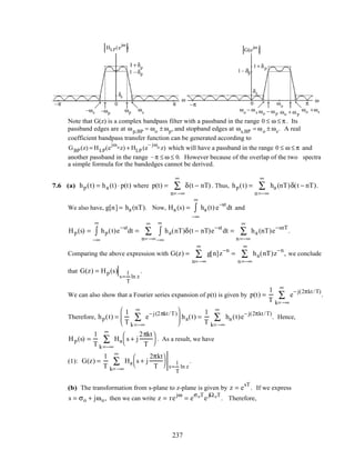 HLP(e
jω
)
ω
ωp ωs
π
–ωp–ωs
–π
δs
1+ δp
1 –δp
0
ω
G(e
jω
)
π–π
δs
1+ δp
1– δp
0 ωo
ωo +ωsωo + ω p
ωo − ω p
ωo
− ω s
Note that G(z) is a complex bandpass filter with a passband in the range 0 ≤ ω ≤ π . Its
passband edges are at ωp,BP = ωo ± ωp, and stopband edges at ωs,BP = ωo ± ωs. A real
coefficient bandpass transfer function can be generated according to
GBP(z) = HLP(e
jωoz) + HLP (e
– jωo z) which will have a passband in the range 0 ≤ ω ≤ π and
another passband in the range –π ≤ ω ≤ 0. However because of the overlap of the two spectra
a simple formula for the bandedges cannot be derived.
7.6 (a) hp(t) = ha (t) ⋅ p(t) where p(t) = δ(t − nT)
n= −∞
∞
∑ . Thus, hp(t) = ha (nT)δ(t − nT)
n=−∞
∞
∑ .
We also have, g[n] = ha (nT). Now, Ha (s) = ha (t) e
−st
−∞
∞
∫ dt and
Hp(s) = hp(t)e
−st
−∞
∞
∫ dt = ha(nT)δ(t − nT)e
−st
−∞
∞
∫ dt
n= −∞
∞
∑ = ha (nT)e
−snT
n=−∞
∞
∑ .
Comparing the above expression with G(z) = g[n]z
−n
n= −∞
∞
∑ = ha(nT)z
−n
n=−∞
∞
∑ , we conclude
that G(z) = Hp(s)
s=
1
T
ln z
.
We can also show that a Fourier series expansion of p(t) is given by p(t) =
1
T
e
− j(2πkt/T)
.
k= −∞
∞
∑
Therefore, hp(t) =
1
T
e
− j(2πkt/T)
k=−∞
∞
∑





 ha(t) =
1
T
ha (t)
k= −∞
∞
∑ e
− j(2πkt/T)
. Hence,
Hp(s) =
1
T
Ha
k=−∞
∞
∑ s + j
2πkt
T




. As a result, we have
(1): G(z) =
1
T
Ha
k= −∞
∞
∑ s + j
2πkt
T



 s=
1
T
ln z
.
(b) The transformation from s-plane to z-plane is given by z = e
sT
. If we express
s = σo + jωo, then we can write z = re
jω
= e
σoT
e
jΩoT
. Therefore,
237
 