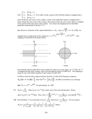 z =
< 1, for σo < 1,
= 1, for σo = 1,
> 1, for σo > 1.





Or in other words, a point in the left-half s-plane is mapped onto a
point inside the unit circle in the z-plane, a point in the right-half s-plane is mapped onto a
point outside the unit circle in the z-plane, and a point on the jω -axis in the s-plane is mapped
onto a point on the unit circle in the z-plane. As a result, the mapping has the desirable
properties enumerated in Section 7.1.3.
(c) However, all points in the s-plane defined by s = σo + jωo ± j
2πk
T
, k = 0,,1,2,K, are
mapped onto a single point in the z-plane as z = e
σoT
e
j(Ωo ±
2πk
T
) T
= e
σoT
e
jΩoT
. The
mapping is illustrated in the figure below
1
σ −1
jΩ zIm
zRe
z -plane-planes
T
3π
π
T
– T
3π
– π
T
Note that the strip of width 2π/T in the s-plane for values of s in the range −π / T ≤ Ω ≤ π / T
is mapped into the entire z-plane, and so are the adjacent strips of width 2π/T. The mapping is
many-to-one with infinite number of such strips of width 2π/T.
It follows from the above figure and also from Eq. (1) that if the frequency response
Ha (jΩ) = 0 for Ω ≥
π
T
, then G(e
jω
) =
1
T
Ha( j
ω
T
), for ω ≤ π, and there is no aliasing.
(d) For z = e
jω
= e
jΩT
. Or equivalently, ω = ΩT.
7.7 Ha(s) =
A
s + α
. Then ha (t) = Ae−αt
µ(t) where µ(t) is the unit step function. Hence,
g[n]= ha(nT) = Ae−αnT
µ[n]. Thus, G(z) = A e−αnT
z−n
n=0
∞
∑ =
A
1− e−αTz−1 , provided e−αT
< 1.
7.8 From Problem 7.7 we recall that if Ha(s) =
A
s + α
then G(z) =
A
1− e
−αT
z
−1 . We can express
Ha(s) =
λ
λ
2
+ (s + β)
2 =
1
2j
1
s +β − jλ





 −
1
2j
1
s +β + jλ





 . Hence,
238
 