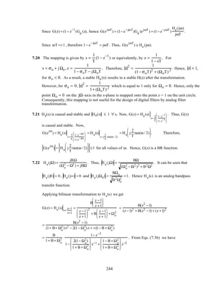 Since G(z) = (1− z
−1
)Gµ (z), hence G(ejωT
) = (1− e−jωT
)Gµ (ejωT
) = (1− e−jωT
)
Ha(jω)
jωT
.
Since ωT <<1, therefore 1− e
−jωT
≈ jωT . Thus, G(e
jωT
) ≅ Ha (jω).
7.20 The mapping is given by s =
1
T
(1 − z
−1
) or equivalently, by z =
1
1 − sT
. For
s = σo + jΩo, z =
1
1 − σoT − jΩoT
. Therefore, z
2
=
1
(1− σoT)2
+ (ΩoT) 2
. Hence, z < 1,
for σo < 0. As a result, a stable Ha (s) results in a stable H(z) after the transformation.
However, for σo = 0, z
2
=
1
1+ (ΩoT) 2
which is equal to 1 only for Ωo = 0. Hence, only the
point Ωo = 0 on the jΩ-axis in the s-plane is mapped onto the point z = 1 on the unit circle.
Consequently, this mapping is not useful for the design of digital filters by analog filter
transformation.
7.21 Ha(s) is causal and stable and Ha(s) ≤ 1 ∀ s, Now, G(z) = Ha(s)
s=
2
T
1− z
−1
1+ z
−1








. Thus, G(z)
is causal and stable. Now,
G(e
jω
) = Ha(s)
s=
2
T
1−e
−jω
1+e
−jω








= Ha(s)
s= j
2
T
tan(ω / 2)
= Ha j
2
T
tan(ω / 2)





 . Therefore,
G(e
jω
) = Ha j
2
T
tan(ω / 2)





 ≤1 for all values of ω. Hence, G(z) is a BR function.
7.22 Ha(jΩ) =
jBΩ
(Ωo
2 − Ω2 ) + jBΩ
. Thus, Ha(jΩ) =
BΩ
(Ωo
2 − Ω2 )2 + B2Ω2
. It can be seen that
Ha(j0) = 0, Ha(j∞) = 0 and Ha(jΩ0) =
BΩo
B2Ωo
2
=1. Hence Ha(s) is an analog bandpass
transfer function.
Applying bilinear transformation to Ha(s) we get
G(z) = Ha(s)
s=
z−1
z+1
=
B
z −1
z +1






z −1
z +1






2
+ B
z −1
z + 1





 + Ωo
2
=
B(z2
−1)
(z −1)2 + B(z2 −1) + (z +1)2
=
B(z2
−1)
(1+ B+ Ωo
2 )z2 − 2(1− Ωo
2)z + +(1− B + Ωo
2 )
=
B
1+ B + Ωo
2 ⋅
1− z−2
1−
2(1− Ωo
2)
1+ B + Ωo
2








z−1 +
1− B + Ωo
2
1+ B + Ωo
2








z−2
. From Eqs. (7.36) we have
244
 